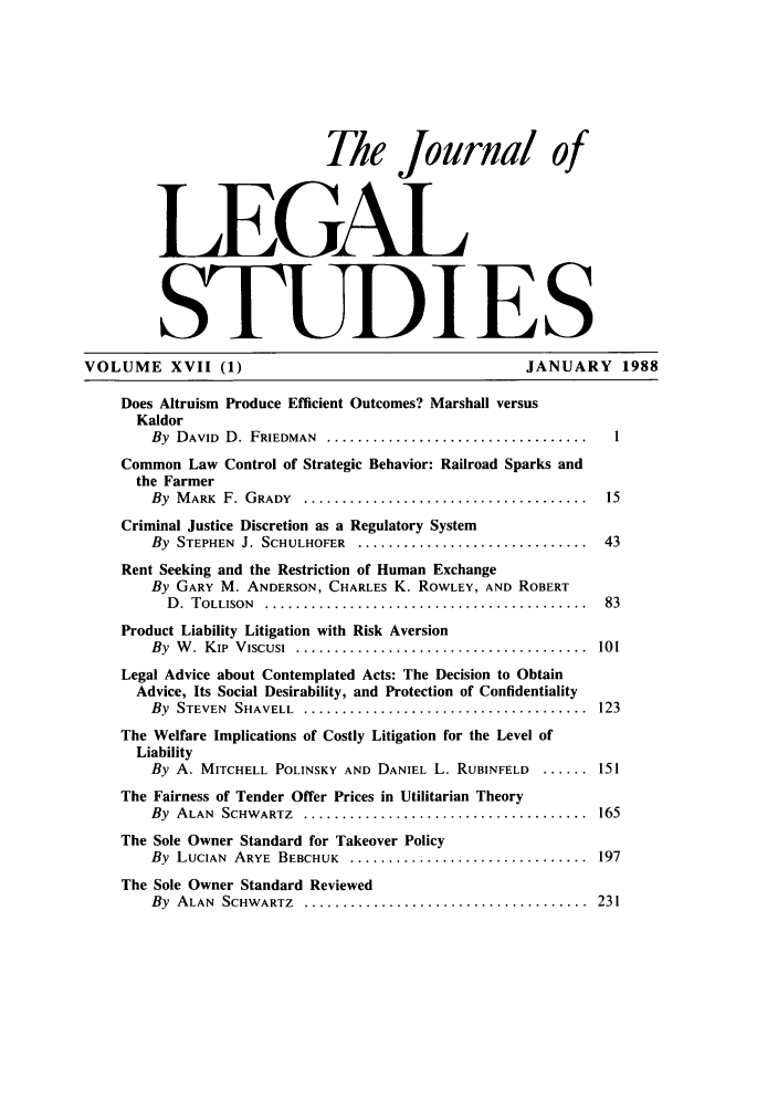 handle is hein.journals/legstud17 and id is 1 raw text is: The Journal of
LEGAL
STUDI ES
VOLUME XVII (1)                                             JANUARY 1988
Does Altruism Produce Efficient Outcomes? Marshall versus
Kaldor
By DAVID D. FRIEDMAN ......................................1
Common Law Control of Strategic Behavior: Railroad Sparks and
the Farmer
By  M ARK  F. GRADY  ... .....................................  15
Criminal Justice Discretion as a Regulatory System
By  STEPHEN  J. SCHULHOFER  .. ..............................  43
Rent Seeking and the Restriction of Human Exchange
By GARY M. ANDERSON, CHARLES K. ROWLEY, AND ROBERT
D. TOLLISON  ... ..........................................  83
Product Liability Litigation with Risk Aversion
By  W .  Kip  V iscusi  ......................................  101
Legal Advice about Contemplated Acts: The Decision to Obtain
Advice, Its Social Desirability, and Protection of Confidentiality
By STEVEN SHAVELL ........................................ 123
The Welfare Implications of Costly Litigation for the Level of
Liability
By A. MITCHELL POLINSKY AND DANIEL L. RUBINFELD      ...... 151
The Fairness of Tender Offer Prices in Utilitarian Theory
By ALAN SCHWARTZ ........................................ 165
The Sole Owner Standard for Takeover Policy
By LUCIAN ARYE BEBCHUK ................................. 197
The Sole Owner Standard Reviewed
By ALAN SCHWARTZ ....................................... 231


