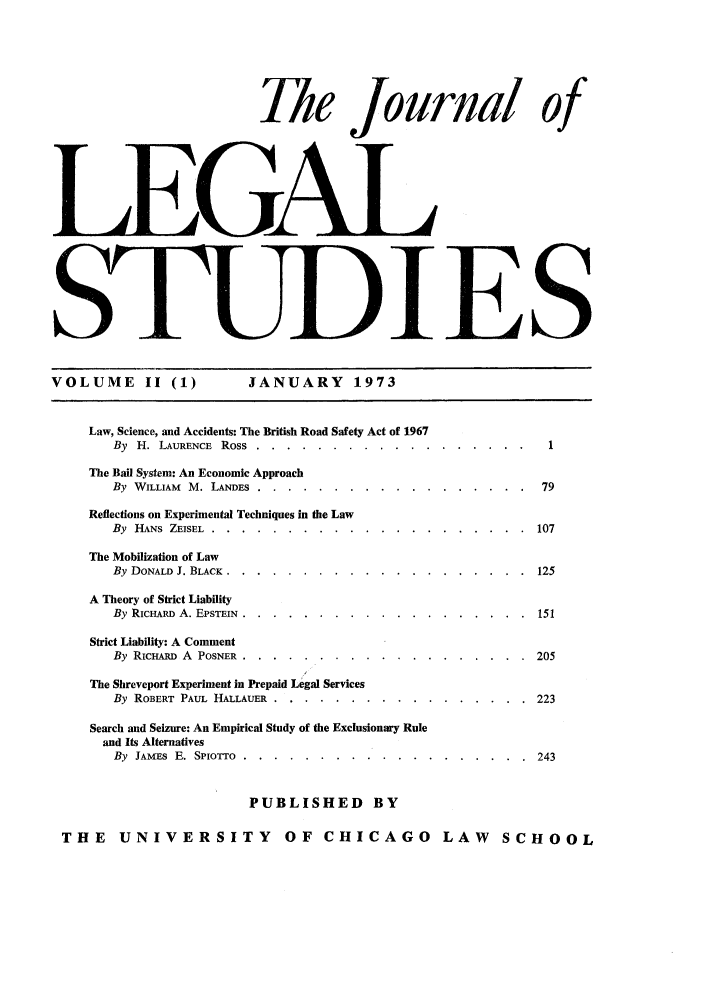 handle is hein.journals/legstud2 and id is 1 raw text is: The Journal of
L jE-GAL
_ JES
VOLUME II (1)            JANUARY 1973
Law, Science, and Accidents: The British Road Safety Act of 1967
By H. LAURENCE Ross ...... ...................     1
The Bail System: An Economic Approach
By WILLIAM M. LANDES ....... ..................   79
Reflections on Experimental Techniques in the Law
By  HANS ZEISEL ......... .....................  107
The Mobilization of Law
By DONALD J. BLACK ........ ....................  125
A Theory of Strict Liability
By RICHARD A. EPSTEIN ........ ...................  151
Strict Liability: A Comment
By RICHARD A POSNER ........ ...................  205
The Shreveport Experiment in Prepaid Legal Services
By ROBERT PAUL HALLAUER ....... .................  223
Search and Seizure: An Empirical Study of the Exclusionary Rule
and Its Alternatives
By JAMES E. SPIOTTO ....... ................... .243
PUBLISHED BY
THE    UNIVERSITY           OF CHICAGO LAW              SCHOOL


