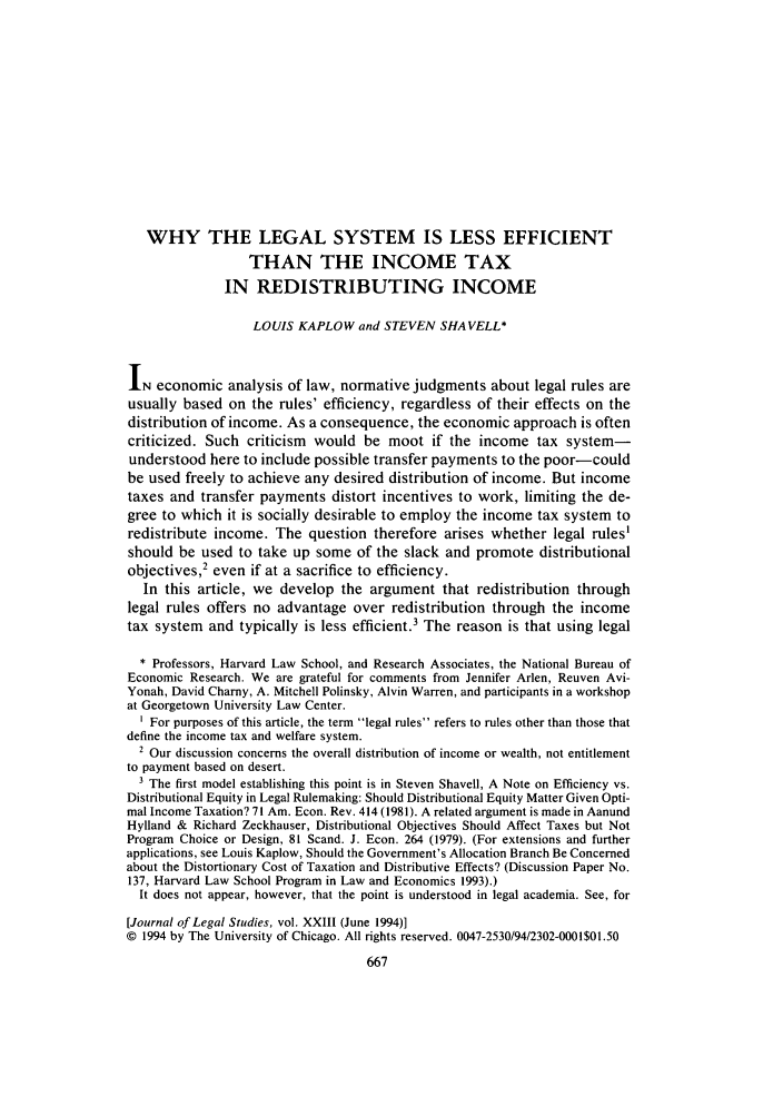 handle is hein.journals/legstud23 and id is 673 raw text is: WHY THE LEGAL SYSTEM IS LESS EFFICIENT
THAN THE INCOME TAX
IN REDISTRIBUTING INCOME
LOUIS KAPLOW and STEVEN SHAVELL*
IN economic analysis of law, normative judgments about legal rules are
usually based on the rules' efficiency, regardless of their effects on the
distribution of income. As a consequence, the economic approach is often
criticized. Such criticism would be moot if the income tax system-
understood here to include possible transfer payments to the poor-could
be used freely to achieve any desired distribution of income. But income
taxes and transfer payments distort incentives to work, limiting the de-
gree to which it is socially desirable to employ the income tax system to
redistribute income. The question therefore arises whether legal rules'
should be used to take up some of the slack and promote distributional
objectives,2 even if at a sacrifice to efficiency.
In this article, we develop the argument that redistribution through
legal rules offers no advantage over redistribution through the income
tax system and typically is less efficient.' The reason is that using legal
* Professors, Harvard Law School, and Research Associates, the National Bureau of
Economic Research. We are grateful for comments from Jennifer Arlen, Reuven Avi-
Yonah, David Charny, A. Mitchell Polinsky, Alvin Warren, and participants in a workshop
at Georgetown University Law Center.
1 For purposes of this article, the term legal rules refers to rules other than those that
define the income tax and welfare system.
2 Our discussion concerns the overall distribution of income or wealth, not entitlement
to payment based on desert.
3 The first model establishing this point is in Steven Shavell, A Note on Efficiency vs.
Distributional Equity in Legal Rulemaking: Should Distributional Equity Matter Given Opti-
mal Income Taxation? 71 Am. Econ. Rev. 414 (1981). A related argument is made in Aanund
Hylland & Richard Zeckhauser, Distributional Objectives Should Affect Taxes but Not
Program Choice or Design, 81 Scand. J. Econ. 264 (1979). (For extensions and further
applications, see Louis Kaplow, Should the Government's Allocation Branch Be Concerned
about the Distortionary Cost of Taxation and Distributive Effects? (Discussion Paper No.
137, Harvard Law School Program in Law and Economics 1993).)
It does not appear, however, that the point is understood in legal academia. See, for
[Journal of Legal Studies, vol. XXIII (June 1994)]
© 1994 by The University of Chicago. All rights reserved. 0047-2530/94/2302-0001$01.50
667


