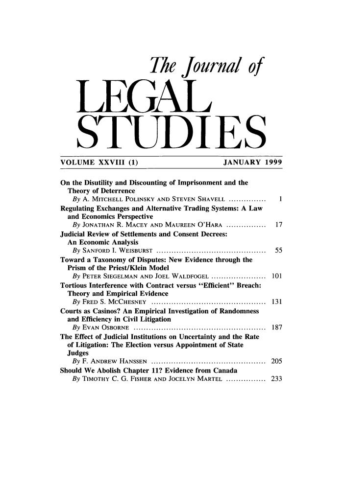 handle is hein.journals/legstud28 and id is 1 raw text is: The Journal of
LEGAL
STUDIE S
VOLUME XXVIII (1)                           JANUARY 1999
On the Disutility and Discounting of Imprisonment and the
Theory of Deterrence
By A. MITCHELL POLINSKY AND STEVEN SHAVELL ...............  1
Regulating Exchanges and Alternative Trading Systems: A Law
and Economics Perspective
By JONATHAN R. MACEY AND MAUREEN O'HARA ................  17
Judicial Review of Settlements and Consent Decrees:
An Economic Analysis
By  SANFORD  I. W EISBURST  ...........................................  55
Toward a Taxonomy of Disputes: New Evidence through the
Prism of the Priest/Klein Model
By PETER SIEGELMAN AND JOEL WALDFOGEL ...................... 101
Tortious Interference with Contract versus Efficient Breach:
Theory and Empirical Evidence
By  FRED  S. M CCHESNEY  ..............................................  131
Courts as Casinos? An Empirical Investigation of Randomness
and Efficiency in Civil Litigation
By  EVAN  O SBORNE  .....................................................  187
The Effect of Judicial Institutions on Uncertainty and the Rate
of Litigation: The Election versus Appointment of State
Judges
By  F. ANDREW  HANSSEN  ..............................................  205
Should We Abolish Chapter 11? Evidence from Canada
By TIMOTHY C. G. FISHER AND JOCELYN MARTEL ................ 233


