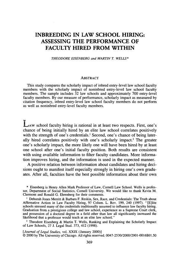 handle is hein.journals/legstud29 and id is 381 raw text is: INBREEDING IN LAW SCHOOL HIRING:
ASSESSING THE PERFORMANCE OF
FACULTY HIRED FROM WITHIN
THEODORE EISENBERG and MARTIN T. WELLS*
ABSTRACT
This study compares the scholarly impact of inbred entry-level law school faculty
members with the scholarly impact of noninbred entry-level law school faculty
members. The sample includes 32 law schools and approximately 700 entry-level
faculty members. By our measure of performance, scholarly impact as measured by
citation frequency, inbred entry-level law school faculty members do not perform
as well as noninbred entry-level faculty members.
LAW school faculty hiring is rational in at least two respects. First, one's
chance of being initially hired by an elite law school correlates positively
with the strength of one's credentials.' Second, one's chance of being later-
ally hired correlates positively with one's scholarly impact.2 The greater
one's scholarly impact, the more likely one will have been hired by at least
one school after one's initial faculty position. Both results are consistent
with using available information to filter faculty candidates. More informa-
tion improves hiring, and the information is used in the expected manner.
A positive relation between information about candidates and hiring deci-
sions ought to manifest itself especially strongly in hiring one's own gradu-
ates. After all, faculties have the best possible information about their own
* Eisenberg is Henry Allen Mark Professor of Law, Cornell Law School. Wells is profes-
sor, Department of Social Statistics, Cornell University. We would like to thank Kevin M.
Clermont and Ronald G. Ehrenberg for their comments.
Deborah Jones Merritt & Barbara F. Reskin, Sex, Race, and Credentials: The Truth about
Affirmative Action in Law Faculty Hiring, 97 Colum. L. Rev. 199, 240 (1997). [E]lite
schools stressed many of the credentials traditionally assumed to influence law faculty hiring.
Graduation from a prestigious college and law school, experience as a Supreme Court clerk,
and possession of a doctoral degree in a field other than law all significantly increased the
likelihood that a professor would teach at an elite law school.
2 Theodore Eisenberg & Martin T. Wells, Ranking and Explaining the Scholarly Impact
of Law Schools, 27 J. Legal Stud. 373, 412 (1998).
[Journal of Legal Studies, vol. XXIX (January 2000)]
© 2000 by The University of Chicago. All rights reserved. 0047-2530/2000/2901-0016$01.50


