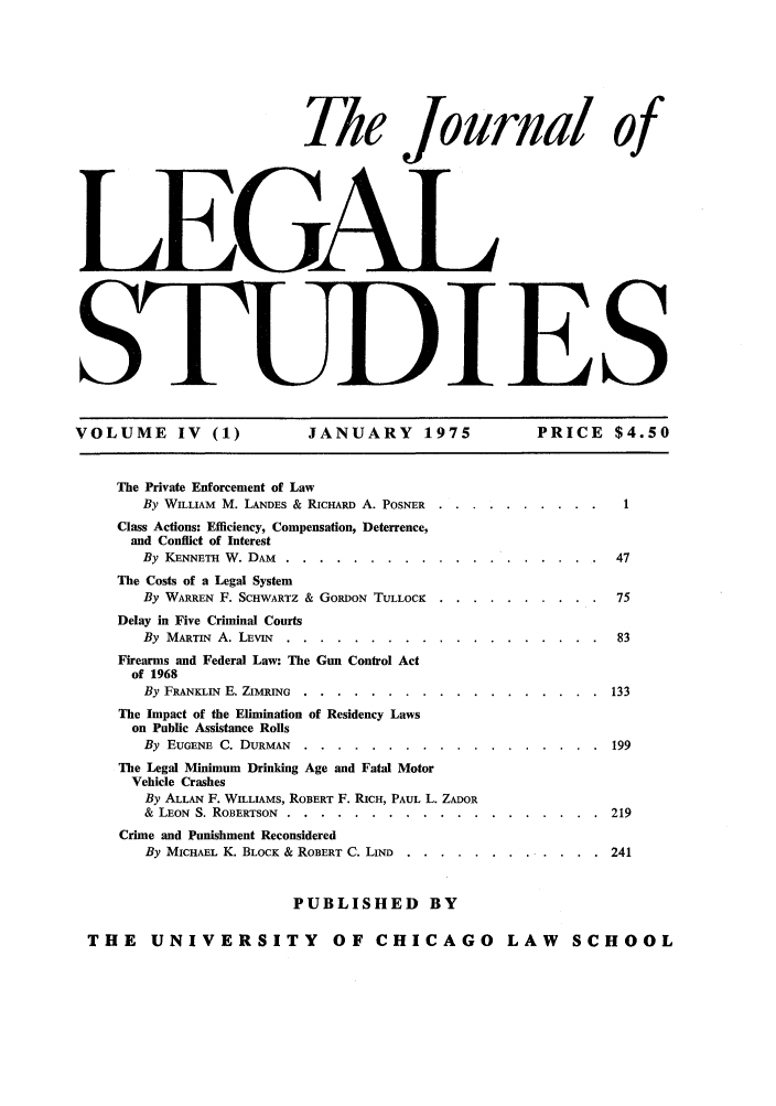 handle is hein.journals/legstud4 and id is 1 raw text is: The Journal
LEGAl
SWT)IE

of

S

VOLUME IV (1)   JANUARY 1975   PRICE $4.50

The Private Enforcement of Law
By WILLIAM M. LANDES & RICHARD A. POSNER
Class Actions: Efficiency, Compensation, Deterrence,
and Conffict of Interest
By KENNETH W. DAM .....       ............
The Costs of a Legal System
By WARREN F. SCHWARTZ & GORDON TULLOCK      . . .
Delay in Five Criminal Courts
By MARTIN A. LEvIN ....      .............
Firearms and Federal Law: The Gun Control Act
of 1968
By FRANKLIN E. ZIMRING ....     ............
The Impact of the Elimination of Residency Laws
on Public Assistance Rolls
By EUGENE C. DURMAN ....       ...........
The Legal Minimum Drinking Age and Fatal Motor
Vehicle Crashes
By ALLAN F. WILLIAMS, ROBERT F. RICH, PAUL L. ZADOR
& LEON S. ROBERTSON ....     ............
Crime and Punishment Reconsidered
By MICHAEL K. BLOCK & ROBERT C. LIND   .....

.   . . . . . .  47
.   . . . . . .  75
.   . . . . . .  83
.. . . .....  133
.. . . .....  199
.. . . .....  219
.. . . .....  241

PUBLISHED BY

THE UNIVERSITY OF CHICAGO LAW SCHOOL


