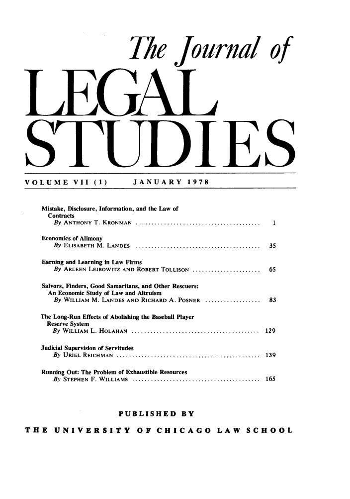 handle is hein.journals/legstud7 and id is 1 raw text is: Tle Journal of
LEGAl
S                                                       IES
VOLUME          VII (1)             JANUARY           1978
Mistake, Disclosure, Information, and the Law of
Contracts
By  ANTHONY  T. KRONMAN    ........................................  .
Economics of Alimony
By  ELISABETH  M . LANDES  ........................................    35
Earning and Learning in Law Firms
By ARLEEN LEIBOWITZ AND ROBERT TOLLISON ......................         65
Salvors, Finders, Good Samaritans, and Other Rescuers:
An Economic Study of Law and Altruism
By WILLIAM M. LANDES AND RICHARD A. POSNER ..................          83
The Long-Run Effects of Abolishing the Baseball Player
Reserve System
By  W ILLIAM  L. HOLAHAN  .........................................   129
Judicial Supervision of Servitudes
By  URIEL  REICHMAN  ..............................................   139
Running Out: The Problem of Exhaustible Resources
By  STEPHEN  F. W ILLIAMS  .........................................  165
PUBLISHED BY
THE UNIVERSITY OF CHICAGO LAW SCHOOL


