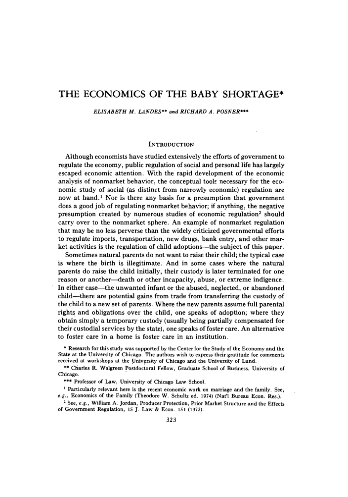 handle is hein.journals/legstud7 and id is 327 raw text is: THE ECONOMICS OF THE BABY SHORTAGE*
ELISABETH M. LANDES** and RICHARD A. POSNER***
INTRODUCTION
Although economists have studied extensively the efforts of government to
regulate the economy, public regulation of social and personal life has largely
escaped economic attention. With the rapid development of the economic
analysis of nonmarket behavior, the conceptual toolk necessary for the eco-
nomic study of social (as distinct from narrowly economic) regulation are
now at hand.' Nor is there any basis for a presumption that government
does a good job of regulating nonmarket behavior; if anything, the negative
presumption created by numerous studies of economic regulation2 should
carry over to the nonmarket sphere. An example of nonmarket regulation
that may be no less perverse than the widely criticized governmental efforts
to regulate imports, transportation, new drugs, bank entry, and other mar-
ket activities is the regulation of child adoptions-the subject of this paper.
Sometimes natural parents do not want to raise their child; the typical case
is where the birth is illegitimate. And in some cases where the natural
parents do raise the child initially, their custody is later terminated for one
reason or another-death or other incapacity, abuse, or extreme indigence.
In either case-the unwanted infant or the abused, neglected, or abandoned
child-there are potential gains from trade from transferring the custody of
the child to a new set of parents. Where the new parents assume full parental
rights and obligations over the child, one speaks of adoption; where they
obtain simply a temporary custody (usually being partially compensated for
their custodial services by the state), one speaks of foster care. An alternative
to foster care in a home is foster care in an institution.
* Research for this study was supported by the Center for the Study of the Economy and the
State at the University of Chicago. The authors wish to express their gratitude for comments
received at workshops at the University of Chicago and the University of Lund.
** Charles R. Walgreen Postdoctoral Fellow, Graduate School of Business, University of
Chicago.
*** Professor of Law, University of Chicago Law School.
I Particularly relevant here is the recent economic work on marriage and the family. See,
e.g., Economics of the Family (Theodore W. Schultz ed. 1974) (Nat'l Bureau Econ. Res.).
2 See, e.g., William A. Jordan, Producer Protection, Prior Market Structure and the Effects
of Government Regulation, 15 J. Law & Econ. 151 (1972).
323


