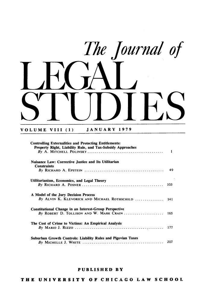 handle is hein.journals/legstud8 and id is 1 raw text is: r k< f
Thle Jrnal of
L.EGAl
5IES
VOLUME          VIII (1)            JANUARY           1979
Controlling Externalities and Protecting Entitlements:
Property Right, Liability Rule, and Tax-Subsidy Approaches
By  A. M ITCHELL  POLINSKY  ........................................     I
Nuisance Law: Corrective Justice and Its Utilitarian
Constraints
By  RICHARD  A. EPSTEIN  ..........................................    49
Utilitarianism, Economics, and Legal Theory
By  RICHARD  A. POSNER  ...........................................    103
A Model of the Jury Decision Process
By ALVIN K. KLEVORICK AND MICHAEL ROTHSCHILD ................ 141
Constitutional Change in an Interest-Group Perspective
By ROBERT D. TOLLISON AND W. MARK CRAIN ........................ 165
The Cost of Crime to Victims: An Empirical Analysis
By MARIO J. Rizzo .................. ............................. 177
Suburban Growth Controls: Liability Rules and Pigovian Taxes
By  M ICHELLE  J. W HITE  ...........................................  207
PUBLISHED BY
THE UNIVERSITY OF CHICAGO LAW SCHOOL


