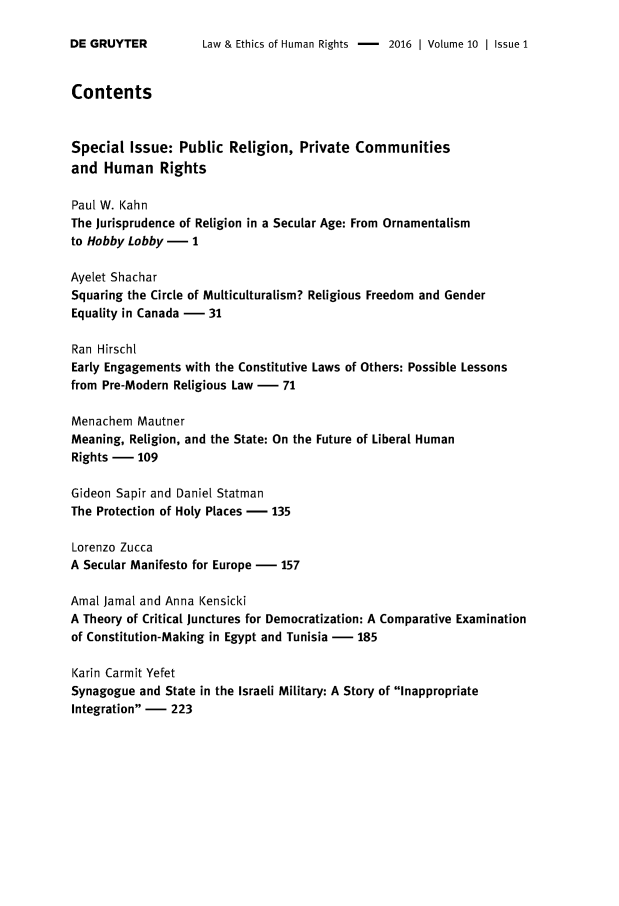 handle is hein.journals/lehr10 and id is 1 raw text is: 

Law & Ethics of Human Rights -    2016 | Volume 10 | Issue 1


Contents


Special  Issue:  Public  Religion,  Private Communities
and  Human Rights

Paul W. Kahn
The Jurisprudence of Religion in a Secular Age: From Ornamentalism
to Hobby Lobby -   1

Ayelet Shachar
Squaring the Circle of Multiculturalism? Religious Freedom and Gender
Equality in Canada -  31

Ran Hirscht
Early Engagements with the Constitutive Laws of Others: Possible Lessons
from Pre-Modern Religious Law -  71

Menachem  Mautner
Meaning, Religion, and the State: On the Future of Liberal Human
Rights -  109

Gideon Sapir and Daniel Statman
The Protection of Holy Places - 135

Lorenzo Zucca
A Secular Manifesto for Europe - 157

Amal Jamal and Anna Kensicki
A Theory of Critical junctures for Democratization: A Comparative Examination
of Constitution-Making in Egypt and Tunisia - 185

Karin Carmit Yefet
Synagogue  and State in the Israeli Military: A Story of Inappropriate
Integration -  223


DE GRUYTER


