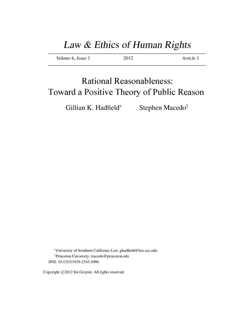 handle is hein.journals/lehr6 and id is 1 raw text is: 





      Law & Ethics of Human Rights

   Volume 6, Issue 1        2012                  Article 1



            Rational Reasonableness:

Toward a Positive Theory of Public Reason


Gillian K. Hadfield*


Stephen  Macedot


  *University of Southern California Law, ghadfield@law.usc.edu
  f Princeton University, macedo@princeton.edu
DOI: 10.1515/1938-2545.1066


Copyright @2012 De Gruyter. All rights reserved.


