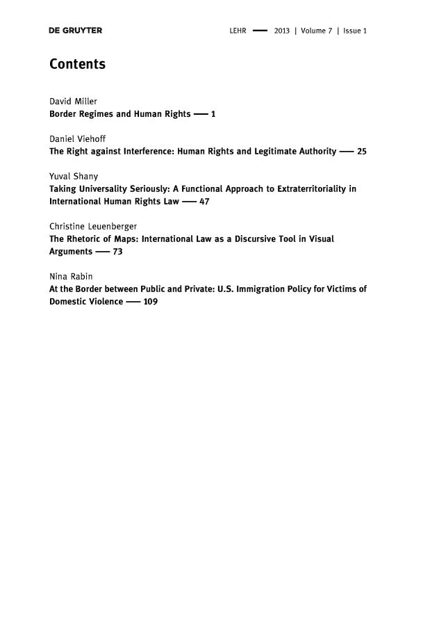 handle is hein.journals/lehr7 and id is 1 raw text is: 

LEHR -    2013 | Volume 7 | Issue 1


Contents


David Miller
Border Regimes and  Human  Rights -  1

Daniel Viehoff
The Right against Interference: Human Rights and Legitimate Authority - 25

Yuval Shany
Taking Universality Seriously: A Functional Approach to Extraterritoriality in
International Human Rights Law -   47

Christine Leuenberger
The Rhetoric of Maps: International Law as a Discursive Tool in Visual
Arguments  -   73

Nina Rabin
At the Border between Public and Private: U.S. Immigration Policy for Victims of
Domestic Violence -   109


DE GRUYTER


