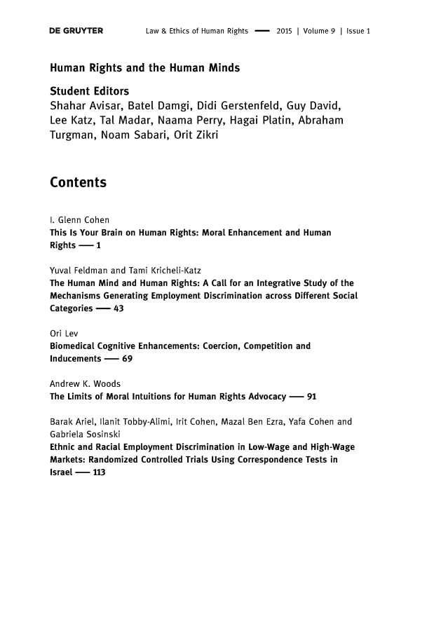 handle is hein.journals/lehr9 and id is 1 raw text is: 

Law & Ethics of Human Rights -    2015 | Volume 9 | Issue 1


Human   Rights  and  the Human   Minds

Student  Editors
Shahar  Avisar, Batel  Damgi,  Didi Gerstenfeld,  Guy David,
Lee  Katz, Tal Madar,  Naama   Perry, Hagai  Platin, Abraham
Turgman,   Noam   Sabari, Orit Zikri




Contents


1. Glenn Cohen
This Is Your Brain on Human Rights: Moral Enhancement and Human
Rights -  1

Yuval Feldman and Tami (richeli-(atz
The Human Mind and Human Rights: A Call for an Integrative Study of the
Mechanisms Generating Employment Discrimination across Different Social
Categories - 43

Ori Lev
Biomedical Cognitive Enhancements: Coercion, Competition and
Inducements -  69

Andrew K. Woods
The Limits of Moral Intuitions for Human Rights Advocacy - 91

Barak Ariel, Ilanit Tobby-Alimi, Irit Cohen, Mazal Ben Ezra, Yafa Cohen and
Gabriela Sosinski
Ethnic and Racial Employment Discrimination in Low-Wage and High-Wage
Markets: Randomized Controlled Trials Using Correspondence Tests in
Israel - 113


DE GRUYTER


