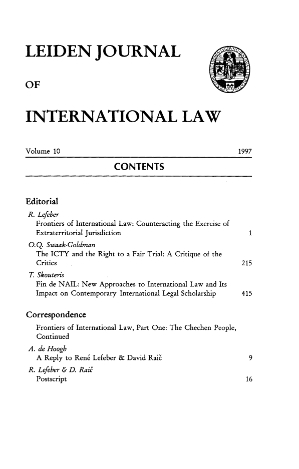 handle is hein.journals/lejint10 and id is 1 raw text is: 




LEIDEN JOURNAL


OF



INTERNATIONAL LAW


Volume 10                                           1997

                      CONTENTS



Editorial
R. Lefeber
   Frontiers of International Law: Counteracting the Exercise of
   Extraterritorial Jurisdiction                       1
 O.Q. Swaak-Goldman
   The ICTY and the Right to a Fair Trial: A Critique of the
   Critics                                           215
 T. Skouteris
   Fin de NAIL: New Approaches to International Law and Its
   Impact on Contemporary International Legal Scholarship    415

Correspondence
   Frontiers of International Law, Part One: The Chechen People,
   Continued
 A. de Hoogh
   A Reply to Rene Lefeber & David Rai'                9
 R. Lefeber & D. Rai6
   Postscript                                         16


