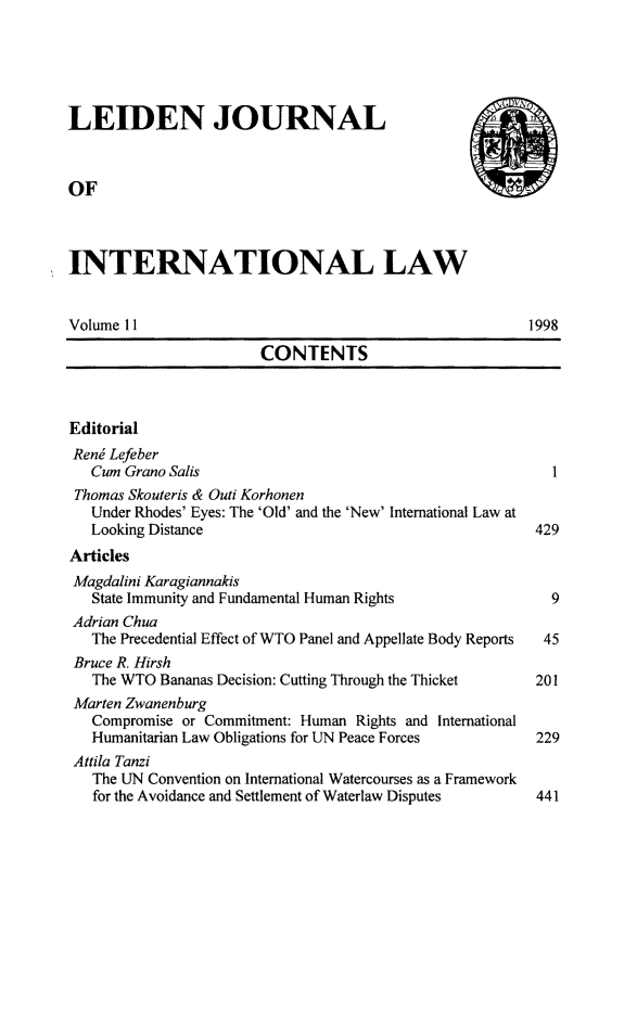 handle is hein.journals/lejint11 and id is 1 raw text is: 





LEIDEN JOURNAL



OF



INTERNATIONAL LAW


Volume 11                                              1998

                       CONTENTS



Editorial
Renj Lefeber
   Cum Grano Salis                                        I
 Thomas Skouteris & Outi Korhonen
   Under Rhodes' Eyes: The 'Old' and the 'New' International Law at
   Looking Distance                                     429
Articles
Magdalini Karagiannakis
   State Immunity and Fundamental Human Rights            9
 Adrian Chua
   The Precedential Effect of WTO Panel and Appellate Body Reports  45
 Bruce R. Hirsh
   The WTO Bananas Decision: Cutting Through the Thicket        201
 Marten Zwanenburg
   Compromise or Commitment: Human Rights and International
   Humanitarian Law Obligations for UN Peace Forces     229
 Attila Tanzi
   The UN Convention on International Watercourses as a Framework
   for the Avoidance and Settlement of Waterlaw Disputes        441


