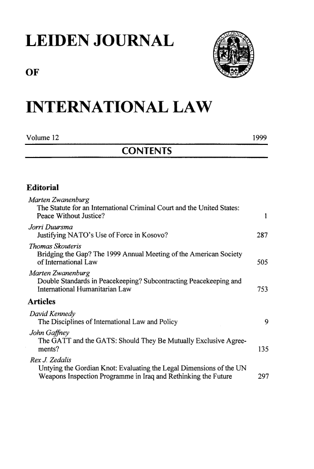 handle is hein.journals/lejint12 and id is 1 raw text is: 



LEIDEN JOURNAL


OF



INTERNATIONAL LAW


Volume 12                                                   1999

                          CONTENTS



Editorial
Marten Zwanenburg
   The Statute for an International Criminal Court and the United States:
   Peace Without Justice?                                       I
 Jorri Duursma
   Justifying NATO's Use of Force in Kosovo?                  287
 Thomas Skouteris
   Bridging the Gap? The 1999 Annual Meeting of the American Society
   of International Law                                       505
 Marten Zwanenburg
   Double Standards in Peacekeeping? Subcontracting Peacekeeping and
   International Humanitarian Law                             753
 Articles
 David Kennedy
   The Disciplines of International Law and Policy              9
 John Gaffney
   The GATT and the GATS: Should They Be Mutually Exclusive Agree-
   ments?                                                     135
 Rex J Zedalis
    Untying the Gordian Knot: Evaluating the Legal Dimensions of the UN
    Weapons Inspection Programme in Iraq and Rethinking the Future   297


