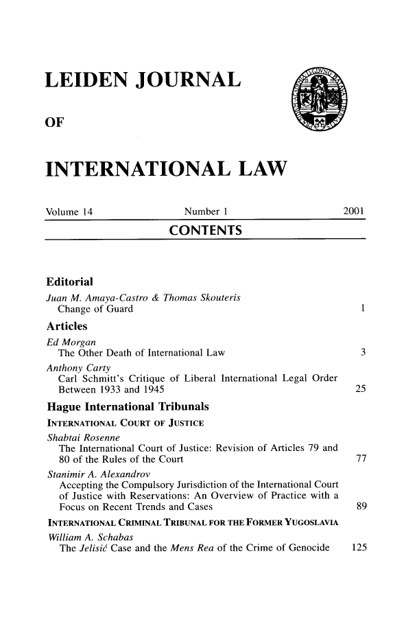 handle is hein.journals/lejint14 and id is 1 raw text is: 






LEIDEN JOURNAL



OF



INTERNATIONAL LAW


Volume 14                Number 1                     2001

                       CONTENTS



Editorial
Juan M. Amaya-Castro & Thomas Skouteris
  Change of Guard                                        I
Articles
Ed Morgan
  The Other Death of International Law                   3
Anthony Carty
  Carl Schmitt's Critique of Liberal International Legal Order
  Between 1933 and 1945                                 25
Hague International Tribunals
INTERNATIONAL COURT OF JUSTICE
Shabtai Rosenne
   The International Court of Justice: Revision of Articles 79 and
   80 of the Rules of the Court                         77
 Stanimir A. Alexandrov
   Accepting the Compulsory Jurisdiction of the International Court
   of Justice with Reservations: An Overview of Practice with a
   Focus on Recent Trends and Cases                     89
 INTERNATIONAL CRIMINAL TRIBUNAL FOR THE FORMER YUGOSLAVIA
 William A. Schabas
   The Jelisie Case and the Mens Rea of the Crime of Genocide  125


