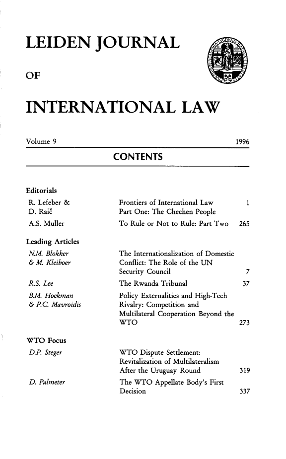 handle is hein.journals/lejint9 and id is 1 raw text is: 



LEIDEN JOURNAL



OF



INTERNATIONAL LAW



Volume 9                                            1996


CONTENTS


Editorials
R. Lefeber &
D. Rai'
A.S. Muller

Leading Articles
N.M. Blokker
& M. Kleiboer

R.S. Lee
B.M. Hoekman
& P.C. Mavroidis



WTO Focus
D.P. Steger


D. Palmeter


Frontiers of International Law
Part One: The Chechen People
To Rule or Not to Rule: Part Two


The Internationalization of Domestic
Conflict: The Role of the UN
Security Council
The Rwanda Tribunal
Policy Externalities and High-Tech
Rivalry: Competition and
Multilateral Cooperation Beyond the
WTO


WTO Dispute Settlement:
Revitalization of Multilateralism
After the Uruguay Round
The WTO Appellate Body's First
Decision


