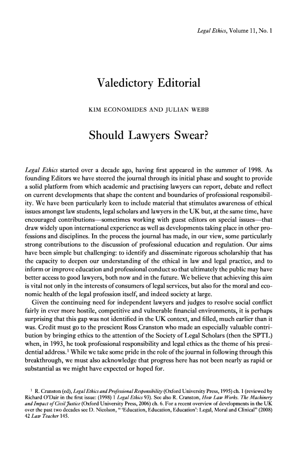 handle is hein.journals/lethics11 and id is 1 raw text is: Legal Ethics, Volume 11, No. 1

Valedictory Editorial
KIM ECONOMIDES AND JULIAN WEBB
Should Lawyers Swear?
Legal Ethics started over a decade ago, having first appeared in the summer of 1998. As
founding Editors we have steered the journal through its initial phase and sought to provide
a solid platform from which academic and practising lawyers can report, debate and reflect
on current developments that shape the content and boundaries of professional responsibil-
ity. We have been particularly keen to include material that stimulates awareness of ethical
issues amongst law students, legal scholars and lawyers in the UK but, at the same time, have
encouraged contributions-sometimes working with guest editors on special issues-that
draw widely upon international experience as well as developments taking place in other pro-
fessions and disciplines. In the process the journal has made, in our view, some particularly
strong contributions to the discussion of professional education and regulation. Our aims
have been simple but challenging: to identify and disseminate rigorous scholarship that has
the capacity to deepen our understanding of the ethical in law and legal practice, and to
inform or improve education and professional conduct so that ultimately the public may have
better access to good lawyers, both now and in the future. We believe that achieving this aim
is vital not only in the interests of consumers of legal services, but also for the moral and eco-
nomic health of the legal profession itself, and indeed society at large.
Given the continuing need for independent lawyers and judges to resolve social conflict
fairly in ever more hostile, competitive and vulnerable financial environments, it is perhaps
surprising that this gap was not identified in the UK context, and filled, much earlier than it
was. Credit must go to the prescient Ross Cranston who made an especially valuable contri-
bution by bringing ethics to the attention of the Society of Legal Scholars (then the SPTL)
when, in 1993, he took professional responsibility and legal ethics as the theme of his presi-
dential address.' While we take some pride in the role of the journal in following through this
breakthrough, we must also acknowledge that progress here has not been nearly as rapid or
substantial as we might have expected or hoped for.
1 R. Cranston (ed), Legal Ethics and Professional Responsibility (Oxford University Press, 1995) ch. 1 (reviewed by
Richard O'Dair in the first issue: (1998) 1 LegalEthics 93). See also R. Cranston, How Law Works. The Machinery
and Impact of CivilJustice (Oxford University Press, 2006) ch. 6. For a recent overview of developments in the UK
over the past two decades see D. Nicolson, 'Education, Education, Education': Legal, Moral and Clinical (2008)
42 Law Teacher 145.


