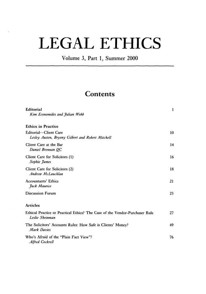 handle is hein.journals/lethics3 and id is 1 raw text is: LEGAL ETHICS
Volume 3, Part 1, Summer 2000
Contents
Editorial                                                                       1
Kim Economides and Julian Webb
Ethics in Practice
Editorial-Client Care                                                          10
Lesley Austen, Bryony Gilbert and Robert Mitchell
Client Care at the Bar                                                         14
Daniel Brennan QC
Client Care for Solicitors (1)                                                 16
Sophie James
Client Care for Solicitors (2)                                                 18
Andrew McLauchlan
Accountants' Ethics                                                            21
Jack Maurice
Discussion Forum                                                               25
Articles
Ethical Practice or Practical Ethics? The Case of the Vendor-Purchaser Rule    27
Leslie Sheinman
The Solicitors' Accounts Rules: How Safe is Clients' Money?                    49
Mark Davies
Who's Afraid of the Plain Fact View?                                         76
Alfred Cockrell


