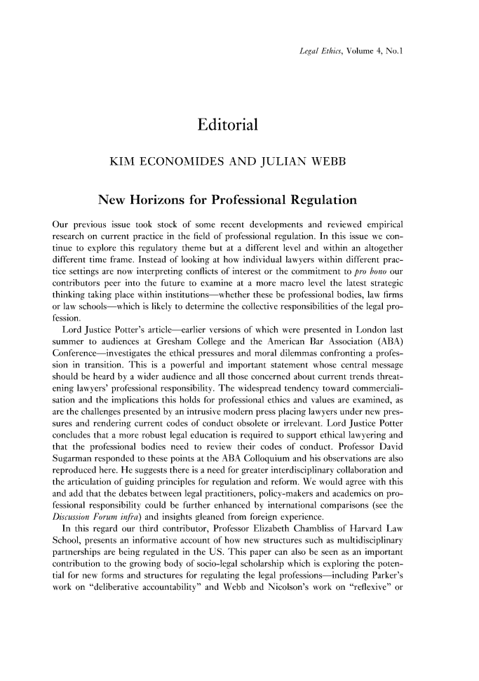 handle is hein.journals/lethics4 and id is 1 raw text is: Legal Ethics, Volume 4, No. 1

Editorial
KIM ECONOMIDES AND JULIAN WEBB
New Horizons for Professional Regulation
Our previous issue took stock of some recent developments and reviewed empirical
research on current practice in the field of professional regulation. In this issue we con-
tinue to explore this regulatory theme but at a different level and within an altogether
different time frame. Instead of looking at how individual lawyers within different prac-
tice settings are now interpreting conflicts of interest or the commitment to pro bono our
contributors peer into the future to examine at a more macro level the latest strategic
thinking taking place within institutions-whether these be professional bodies, law firms
or law schools-which is likely to determine the collective responsibilities of the legal pro-
fession.
Lord Justice Potter's article-earlier versions of which were presented in London last
summer to audiences at Gresham College and the American Bar Association (ABA)
Conference-investigates the ethical pressures and moral dilemmas confronting a profes-
sion in transition. This is a powerful and important statement whose central message
should be heard by a wider audience and all those concerned about current trends threat-
ening lawyers' professional responsibility. The widespread tendency toward commerciali-
sation and the implications this holds for professional ethics and values are examined, as
are the challenges presented by an intrusive modern press placing lawyers under new pres-
sures and rendering current codes of conduct obsolete or irrelevant. Lord Justice Potter
concludes that a more robust legal education is required to support ethical lawyering and
that the professional bodies need to review their codes of conduct. Professor David
Sugarman responded to these points at the ABA Colloquium and his observations are also
reproduced here. He suggests there is a need for greater interdisciplinary collaboration and
the articulation of guiding principles for regulation and reform. We would agree with this
and add that the debates between legal practitioners, policy-makers and academics on pro-
fessional responsibility could be further enhanced by international comparisons (see the
Discussion Forum infra) and insights gleaned from foreign experience.
In this regard our third contributor, Professor Elizabeth Chambliss of Harvard Law
School, presents an informative account of how new structures such as multidisciplinarN
partnerships are being regulated in the US. This paper can also be seen as an important
contribution to the growing body of socio-legal scholarship which is exploring the poten-
tial for new forms and structures for regulating the legal professions-including Parker's
work on deliberative accountability and Webb and Nicolson's work on reflexive or


