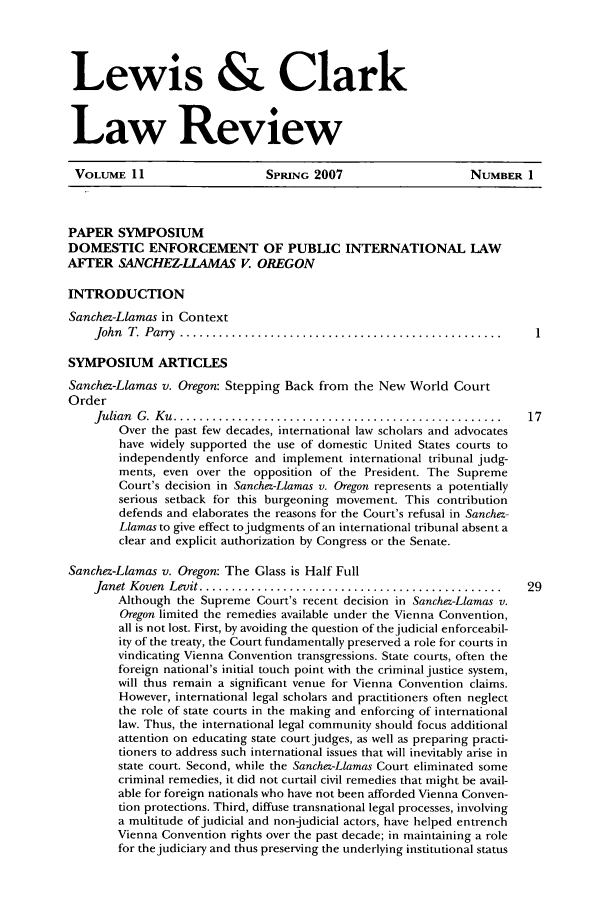 handle is hein.journals/lewclr11 and id is 1 raw text is: Lewis & Clark
Law Review

VOLUME 11                   SPIUNG 2007                    NUMBER 1
PAPER SYMPOSIUM
DOMESTIC ENFORCEMENT OF PUBLIC INTERNATIONAL LAW
AFTER SANCHEZ-LLAMAS V. OREGON
INTRODUCTION
Sanchez-Llamas in Context
John  T   Parry  ..................................................
SYMPOSIUM ARTICLES
Sanchez-Llamas v. Oregon: Stepping Back from the New World Court
Order
Julian  G .  K u  ...................................................  17
Over the past few decades, international law scholars and advocates
have widely supported the use of domestic United States courts to
independently enforce and implement international tribunal judg-
ments, even over the opposition of the President. The Supreme
Court's decision in Sanchez-Llamas v. Oregon represents a potentially
serious setback for this burgeoning movement. This contribution
defends and elaborates the reasons for the Court's refusal in Sanchez-
Llamas to give effect to judgments of an international tribunal absent a
clear and explicit authorization by Congress or the Senate.
Sanchez-Llamas v. Oregon: The Glass is Half Full
Janet Koven Levit .........................................   29
Although the Supreme Court's recent decision in Sanchez-Llamas v.
Oregon limited the remedies available under the Vienna Convention,
all is not lost. First, by avoiding the question of the judicial enforceabil-
ity of the treaty, the Court fundamentally preserved a role for courts in
vindicating Vienna Convention transgressions. State courts, often the
foreign national's initial touch point with the criminal justice system,
will thus remain a significant venue for Vienna Convention claims.
However, international legal scholars and practitioners often neglect
the role of state courts in the making and enforcing of international
law. Thus, the international legal community should focus additional
attention on educating state court judges, as well as preparing practi-
tioners to address such international issues that will inevitably arise in
state court. Second, while the Sanchez-Llamas Court eliminated some
criminal remedies, it did not curtail civil remedies that might be avail-
able for foreign nationals who have not been afforded Vienna Conven-
tion protections. Third, diffuse transnational legal processes, involving
a multitude of judicial and non-judicial actors, have helped entrench
Vienna Convention rights over the past decade; in maintaining a role
for the judiciary and thus preserving the underlying institutional status


