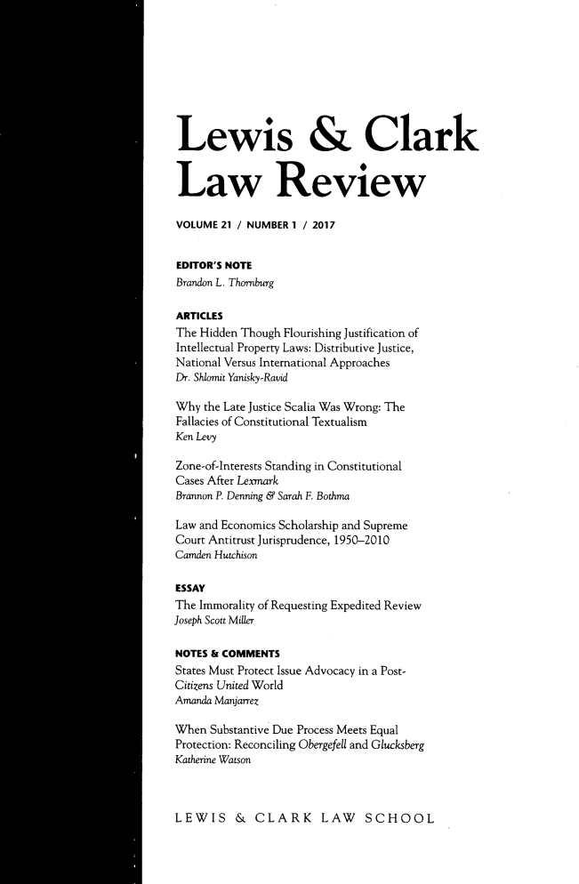 handle is hein.journals/lewclr21 and id is 1 raw text is: 









Lewis & Clark


Law Review

VOLUME  21 / NUMBER 1 / 2017


EDITOR'S NOTE
Brandon L. Thornburg

ARTICLES
The Hidden Though Flourishing Justification of
Intellectual Property Laws: Distributive Justice,
National Versus International Approaches
Dr. Shlomit Yanisky-Ravid

Why  the Late Justice Scalia Was Wrong: The
Fallacies of Constitutional Textualism
Ken Levy

Zone-of-Interests Standing in Constitutional
Cases After Lexmark
Brannon P. Denning & Sarah F. Bothma

Law and Economics Scholarship and Supreme
Court Antitrust Jurisprudence, 1950-2010
Camden Hutchison

ESSAY
The Immorality of Requesting Expedited Review
Joseph Scott Miller

NOTES & COMMENTS
States Must Protect Issue Advocacy in a Post-
Citizens United World
Amanda Manjarrez

When  Substantive Due Process Meets Equal
Protection: Reconciling Obergefell and Glucksberg
Katherine Watson


LEWIS & CLARK LAW SCHOOL


