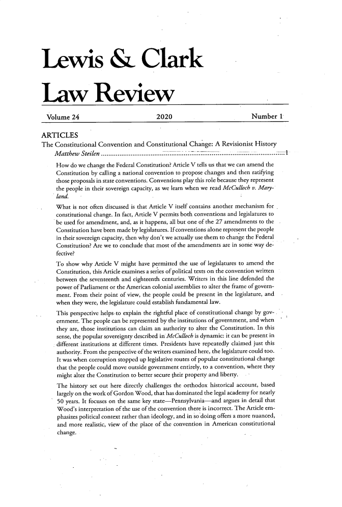 handle is hein.journals/lewclr24 and id is 1 raw text is: 








Lewis & Clark




Law Review


  Volume   24                            2020                             Number 1


ARTICLES
The  Constitutional Convention   and Constitutional Change:  A  Revisionist History
     M atthew Steilen .............................................................
     How  do we change the Federal Constitution? Article V tells us that we can amend the
     Constitution by calling a national convention to propose changes and then ratifying
     those proposals in state conventions. Conventions play this role because they represent
     the people in their sovereign capacity, as we learn when we read McCulloch v. Mary-
     land.
     What  is not often discussed is that Article V itself contains another mechanism for
     constitutional change. In fact, Article V permits both conventions and legislatures to
     be used for amendment, and, as it happens, all but one of the 27 amendments to the
     Constitution have been made by legislatures. If conventions alone represent the people
     in their sovereign capacity, then why don't we actually use them to change the Federal
     Constitution? Are we to conclude that most of the amendments are in some way de-
     fective?
     To  show why  Article V might have permitted the use of legislatures to amend the
     Constitution, this Article examines a series of political texts on the convention written
     between the seventeenth and eighteenth centuries. Writers in this line defended the
     power of Parliament or the American colonial assemblies to alter the frame of govern-
     ment. From  their point of view, the people could be present in the legislature, and
     when  they were, the legislature could establish fundamental law.
     This perspective helps-to explain the rightful place of constitutional change by gov-
     ernment. The people can be represented by the institutions of government, and when
     they are, those institutions can claim an authority to alter the Constitution. In this
     sense, the popular sovereignty described in McCulloch is dynamic: it can be present in
     different institutions at different times. Presidents have repeatedly claimed just this
     authority. From the perspective of the writers examined here, the legislature could too.
     It was when corruption stopped up legislative routes of popular constitutional change
     that the people could move outside government entirely, to a convention, where they
     might alter the Constitution to better secure their property and liberty.  -
     The  history set out here directly challenges the orthodox historical account, based
     largely on the work of Gordon Wood, that has dominated the legal academy for nearly
     50  years. It focuses on the same key state-Pennsylvania-and argues in detail that
     Wood's  interpretation of the use of the convention there is incorrect. The Article em-
     phasizes political context rather than ideology, and in so doing offers a more nuanced,
     and  more realistic, view of the place of the convention in American constitutional
     change.


