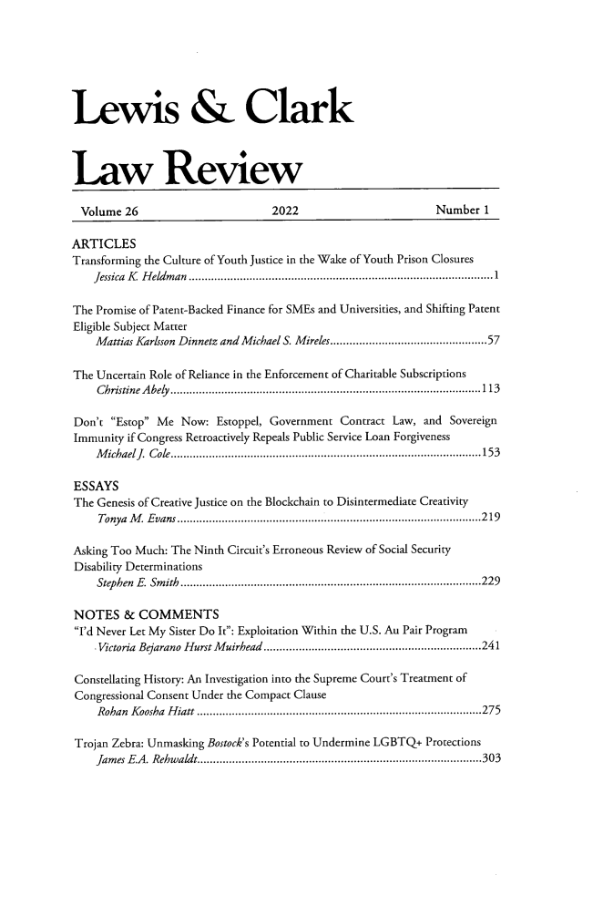 handle is hein.journals/lewclr26 and id is 1 raw text is: Lewis & Clark
Law Review
Volume 26                                 2022                                Number 1
ARTICLES
Transforming the Culture of Youth Justice in the Wake of Youth Prison Closures
Jessica K Heldman ...............................................................................................1
The Promise of Patent-Backed Finance for SMEs and Universities, and Shifting Patent
Eligible Subject Matter
Mattias Karlsson Dinnetz and Michael S. Mireles.................................................57
The Uncertain Role of Reliance in the Enforcement of Charitable Subscriptions
Christine Abely.................................................................................................113
Don't Estop Me Now: Estoppel, Government Contract Law, and Sovereign
Immunity if Congress Retroactively Repeals Public Service Loan Forgiveness
Michael J. Cole.................................................................................................153
ESSAYS
The Genesis of Creative Justice on the Blockchain to Disintermediate Creativity
Tonya M. Evans...............................................................................................219
Asking Too Much: The Ninth Circuit's Erroneous Review of Social Security
Disability Determinations
Stephen E. Smith..............................................................................................229
NOTES & COMMENTS
I'd Never Let My Sister Do It: Exploitation Within the U.S. Au Pair Program
Victoria Bejarano Hurst Muirhead ....................................................................241
Constellating History: An Investigation into the Supreme Court's Treatment of
Congressional Consent Under the Compact Clause
Rohan Koosha Hiatt .........................................................................................275
Trojan Zebra: Unmasking Bostock's Potential to Undermine LGBTQ+ Protections
James E.A. Rehwaldt.........................................................................................303


