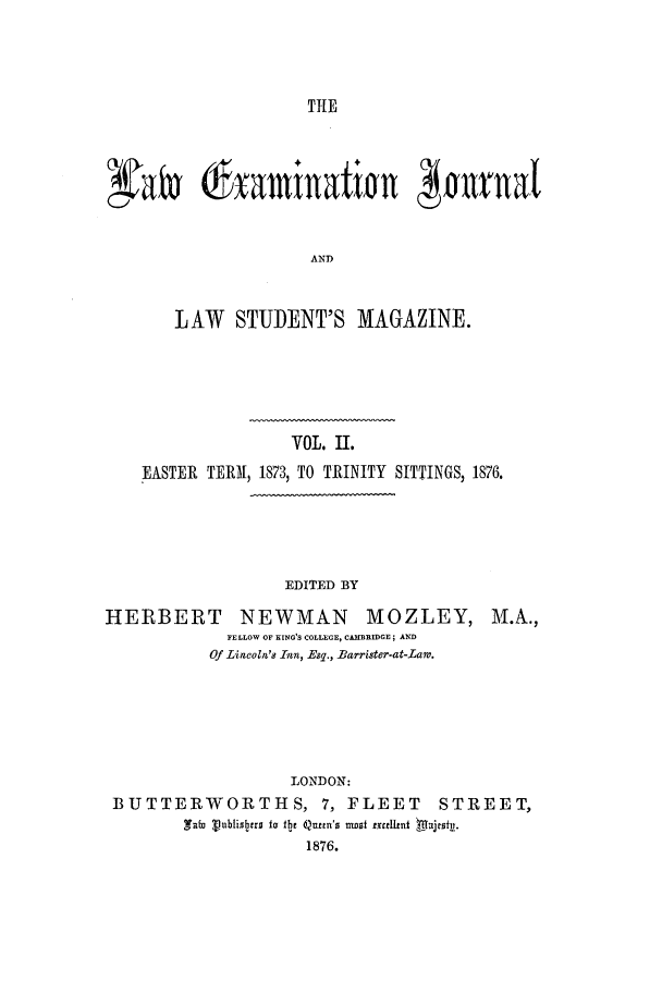 handle is hein.journals/lexajlsm2 and id is 1 raw text is: TIE

xatv 6xaminatfin       aurnal
AND
LAW STUDENT'S MAGAZINE

VOL. II.
EASTER TERM, 1873, TO TRINITY SITTINGS, 1876.

EDITED BY

HERBERT NEWMAN MOZLEY,
FELLOW OF KING'S COLLEGE, CAMBRIDGE; AND
Of Lincoln's Inn, Esq., Barrister-at-Lam.

M. A.,

LONDON:
BUTTERWORTHS, 7, FLEET STREET,
afu Vubliaers o the Queem's nst excellnt  Uajesit.
1876.


