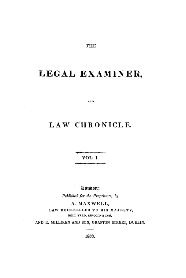 handle is hein.journals/lexamch1 and id is 1 raw text is: THE

LEGAL EXAMINER,
AND
LAW CHRONICLE.

VOL. I.
?.onbou:
Published for the Proprietors, by
A. MAXWELL,
LAW BOOKSELLER TO HIS MAJESTY,
BELL YARD, LINCOLN'S INN,
AND R. MILLIKEN AND SON, GRAFTON STREET, DUBLIN.
1833.


