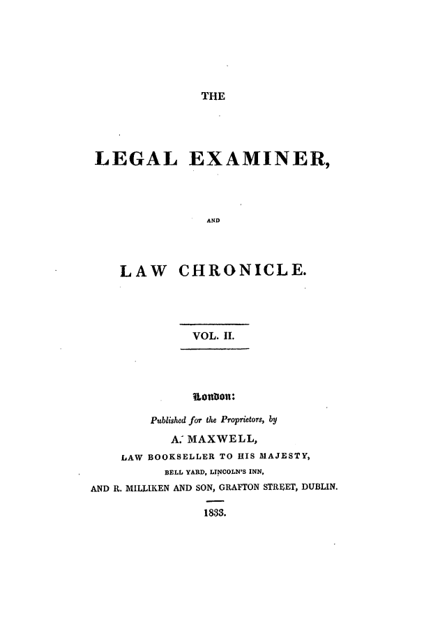 handle is hein.journals/lexamch2 and id is 1 raw text is: THE

LEGAL EXAMINER,
AND
LAW CHRONICLE.

VOL. II.
Published for the Proprietors, by
A: MAXWELL,
LAW BOOKSELLER TO HIS MAJESTY,
BELL YARD, LINCOLN'S INN,
AND R. MILLIKEN AND SON, GRAFTON STREET, DUBLIN.
1833.


