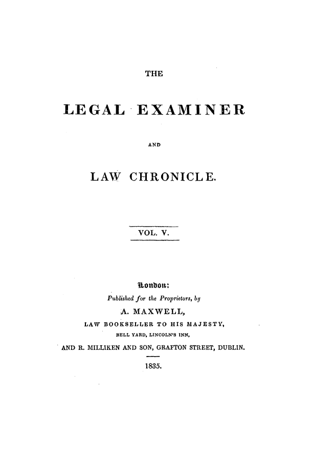handle is hein.journals/lexamch5 and id is 1 raw text is: THE
LEGAL EXAMINER
AND
LAW CHRONICLE.

VOL. V.
4Lonboa:
Published for the Proprietors, by
A. MAXWELL,
LAW BOOKSELLER TO HIS MAJESTY,
BELL YARD, LINCOLN'S INN,
AND R. MILLIKEN AND SON, GRAFTON STREET, DUBLIN.
1835.


