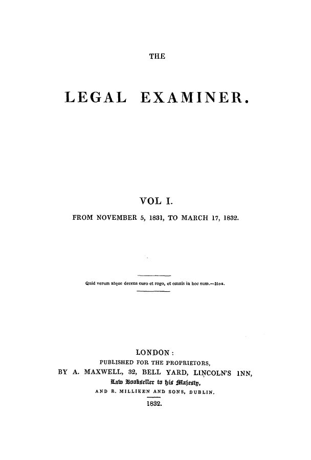 handle is hein.journals/lexamine1 and id is 1 raw text is: THE

LEGAL EXAMINER.
VOL I.
FROM NOVEMBER 5, 1831, TO MARCH 17, 1832.

Quid verum atque decens curo et rogo, et omnis in hoc sum.-Hoz.
LONDON:
PUBLISHED FOR THE PROPRIETORS,
BY A. MAXWELL, 32, BELL YARD, LINCOLN'S INN,
Kain 33anitlefle to 194 Majes~ty,
AND R. MILLIKEN AND SONS, DUBLIN.
1832.


