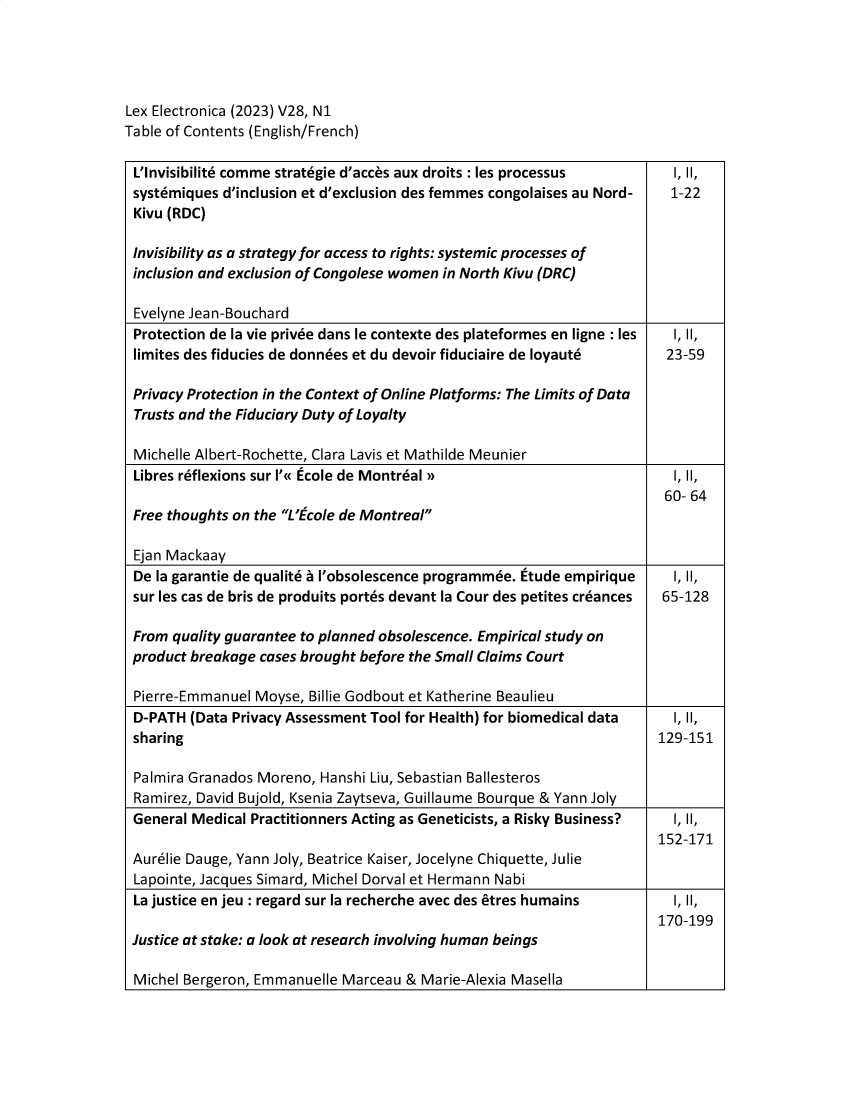 handle is hein.journals/lexel28 and id is 1 raw text is: 





Lex Electronica (2023) V28, N1
Table of Contents (English/French)


L'Invisibilite comme strategie d'acces aux droits : les processus  I, II,
systemiques d'inclusion et d'exclusion des femmes congolaises au Nord-   1-22
Kivu (RDC)

Invisibility as a strategy for access to rights: systemic processes of
inclusion and exclusion of Congolese women in North Kivu (DRC)

Evelyne Jean-Bouchard
Protection de la vie privee dans le contexte des plateformes en ligne : les  I, II,
limites des fiducies de donnees et du devoir fiduciaire de loyaute  23-59

Privacy Protection in the Context of Online Platforms: The Limits of Data
Trusts and the Fiduciary Duty of Loyalty

Michelle Albert-Rochette, Clara Lavis et Mathilde Meunier
Libres reflexions sur 1'« Ecole de Montreal n                            I, II,
                                                                        60- 64
Free thoughts on the L' cole de Montreal

Ejan Mackaay
De la garantie de qualite a 'obsolescence programmee. Etude empirique    I, II,
sur les cas de bris de produits portes devant la Cour des petites creances 65-128

From quality guarantee to planned obsolescence. Empirical study on
product breakage cases brought before the Small Claims Court

Pierre-Emmanuel  Moyse, Billie Godbout et Katherine Beaulieu
D-PATH  (Data Privacy Assessment Tool for Health) for biomedical data    I, II,
sharing                                                                129-151

Palmira Granados Moreno, Hanshi Liu, Sebastian Ballesteros
Ramirez, David Bujold, Ksenia Zaytseva, Guillaume Bourque & Yann Joly
General Medical Practitionners Acting as Geneticists, a Risky Business?  I, II,
                                                                       152-171
Aurelie Dauge, Yann Joly, Beatrice Kaiser, Jocelyne Chiquette, Julie
Lapointe, Jacques Simard, Michel Dorval et Hermann Nabi
La justice en jeu : regard sur la recherche avec des etres humains  I, II,
                                                                       170-199
Justice at stake: a look at research involving human beings

Michel Bergeron, Emmanuelle Marceau  & Marie-Alexia Masella


