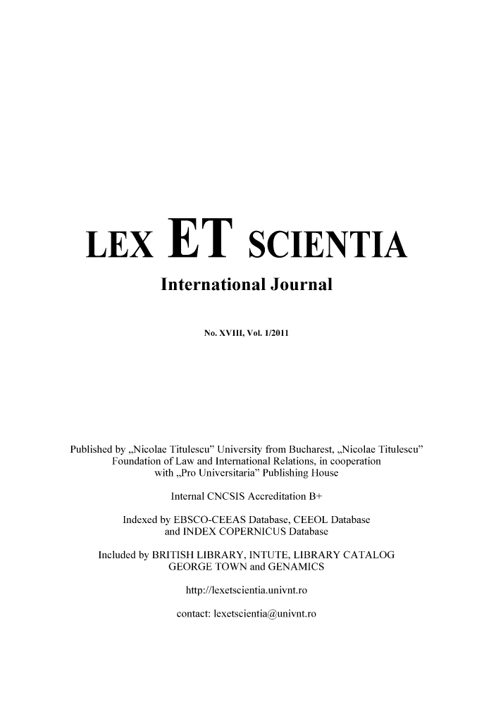handle is hein.journals/lexetsc18 and id is 1 raw text is: LEX ET SCIENTIA
International Journal
No. XVIII, Vol. 1/2011
Published by ,,Nicolae Titulescu University from Bucharest, ,,Nicolae Titulescu
Foundation of Law and International Relations, in cooperation
with,,Pro Universitaria Publishing House
Internal CNCSIS Accreditation B+
Indexed by EBSCO-CEEAS Database, CEEOL Database
and INDEX COPERNICUS Database
Included by BRITISH LIBRARY, INTUTE, LIBRARY CATALOG
GEORGE TOWN and GENAMICS
http://lexetscientia.univnt.ro

contact: lexetscientia@univnt.ro


