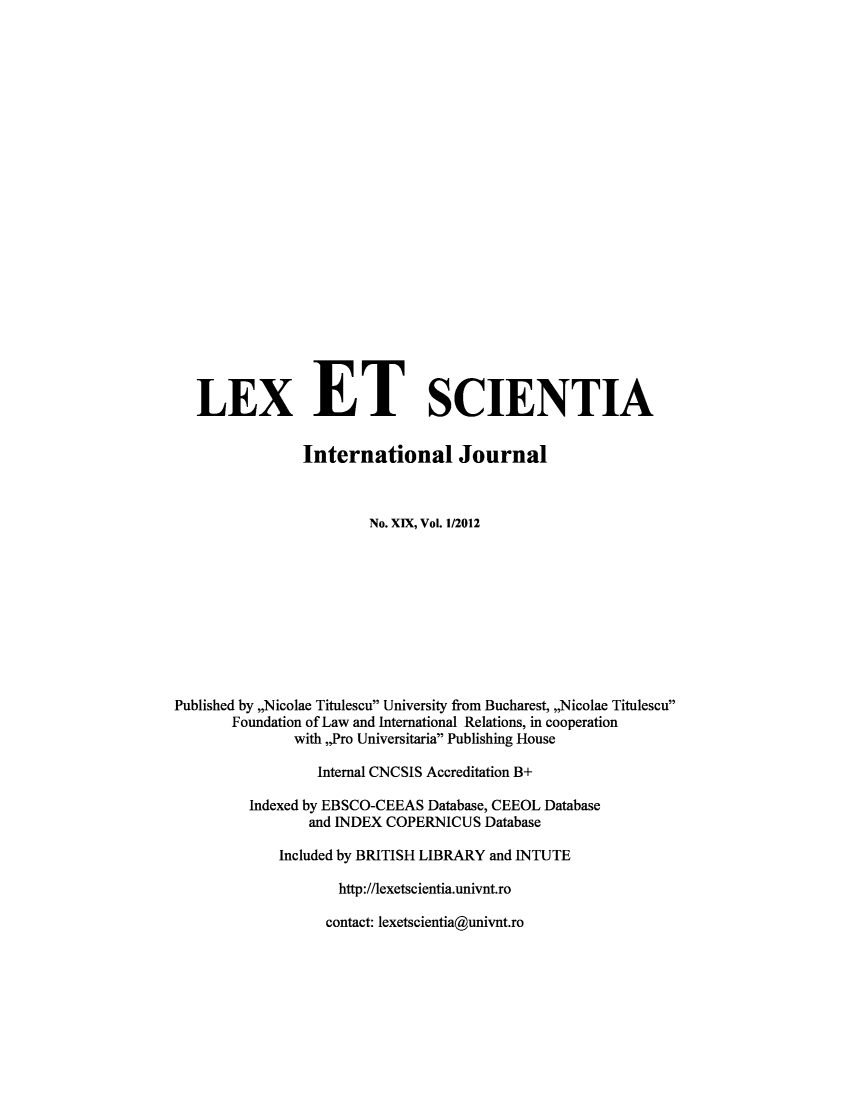handle is hein.journals/lexetsc19 and id is 1 raw text is: ï»¿LEX ET SCIENTIA
International Journal
No. XIX, Vol. 1/2012
Published by ,,Nicolae Titulescu University from Bucharest, ,,Nicolae Titulescu
Foundation of Law and International Relations, in cooperation
with ,,Pro Universitaria Publishing House
Internal CNCSIS Accreditation B+
Indexed by EBSCO-CEEAS Database, CEEOL Database
and INDEX COPERNICUS Database
Included by BRITISH LIBRARY and INTUTE
http://lexetscientia.univnt.ro

contact: lexetscientia@univnt.ro


