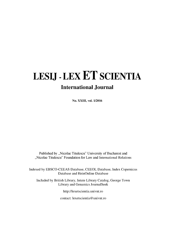 handle is hein.journals/lexetsc23 and id is 1 raw text is: 




















  LESIJ - LEX ET SCIENTIA

                  International Journal


                        No. XXIII, vol. 1/2016














      Published by ,,Nicolae Titulescu University of Bucharest and
   ,,Nicolae Titulescu Foundation for Law and International Relations


Indexed by EBSCO-CEEAS Database, CEEOL Database, Index Copernicus
                Database and HeinOnline Database

    Included by British Library, Intute Library Catalog, George Town
                Library and Genamics JournalSeek

                   http://lexetscientia.univnt.ro

                 contact: lexetscientia@univnt.ro



