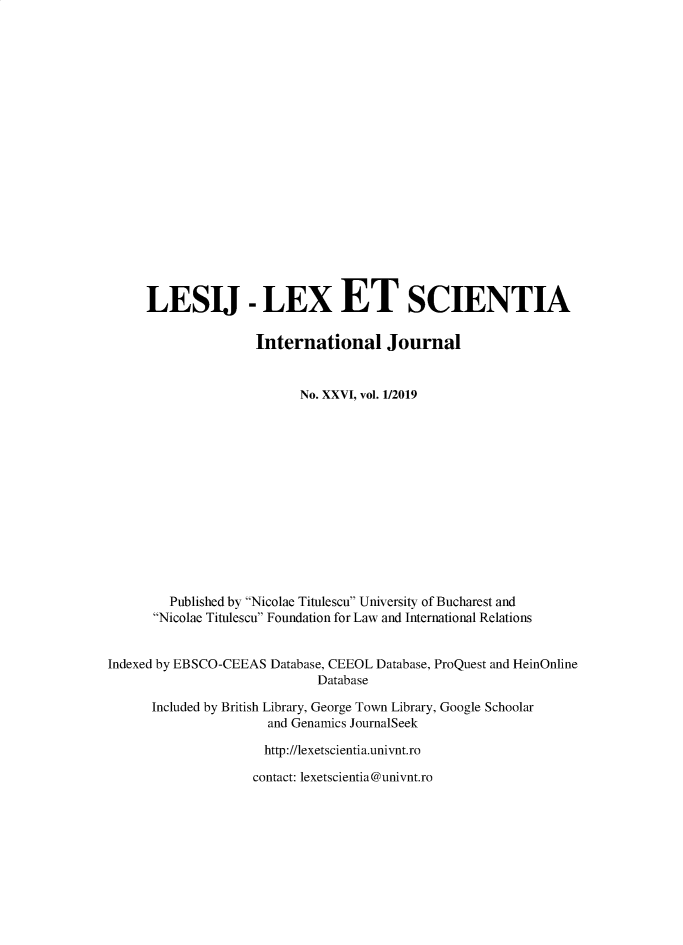 handle is hein.journals/lexetsc26 and id is 1 raw text is: 




















     LESIJ - LEX ET SCIENTIA

                     International Journal


                           No. XXVI, vol. 1/2019














         Published by Nicolac Titulescu University of Bucharest and
      Nicolac Titulescu Foundation for Law and International Relations


Indexed by EBSCO-CEEAS Database, CEEOL Database, ProQuest and HeinOnline
                             Database

      Included by British Library, George Town Library, Google Schoolar
                      and Genamics JournalSeek

                      http://lexetscientia.univnt.ro

                    contact: lexetscientia@univnt.ro


