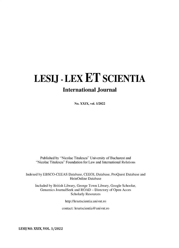 handle is hein.journals/lexetsc29 and id is 1 raw text is: LESIJ - LEX ET SCIENTIA
International Journal
No. XXIX, vol. 1/2022
Published by Nicolae Titulescu University of Bucharest and
Nicolae Titulescu Foundation for Law and International Relations
Indexed by EBSCO-CEEAS Database, CEEOL Database, ProQuest Database and
HeinOnline Database
Included by British Library, George Town Library, Google Schoolar,
Genamics JournalSeek and ROAD - Directory of Open Acces
Scholarly Resources
http://lexetscientia.univnt.ro
contact: lexetscientia@univnt.ro

LESIJ NO. XXIX, VOL. 1/2022


