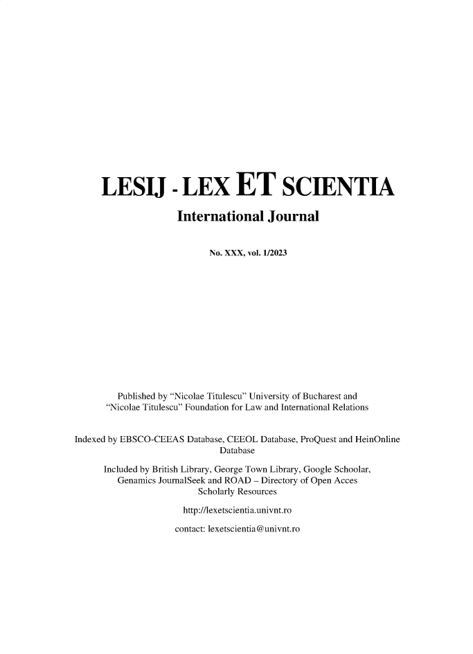 handle is hein.journals/lexetsc30 and id is 1 raw text is: 


















     LESIJ - LEX ET SCIENTIA

                     International Journal


                           No. XXX, vol. 1/2023














         Published by Nicolae Titulescu University of Bucharest and
      Nicolae Titulescu Foundation for Law and International Relations


Indexed by EBSCO-CEEAS Database, CEEOL Database, ProQuest and HeinOnline
                              Database

      Included by British Library, George Town Library, Google Schoolar,
         Genamics JournalSeek and ROAD - Directory of Open Acces
                         Scholarly Resources

                      http://lexetscientia.univnt.ro

                    contact: lexetscientia@univnt.ro



