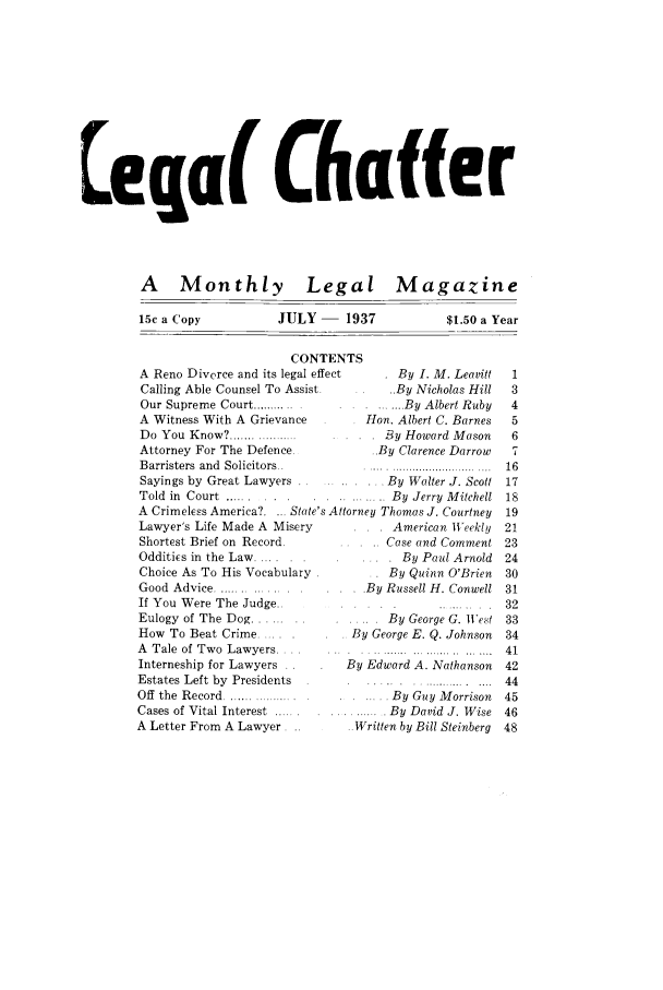 handle is hein.journals/lgcht1 and id is 1 raw text is: eq a( Chaffer

A Monthly Legal

15c a Copy          JULY -

Magazine

1937

$1.50 a Year

CONTENTS
A Reno Divorce and its legal effect       By I. M. Leavitt
Calling Able Counsel To Assist .. By Nicholas Hill
Our Supreme Court ............     ....... By Albert Ruby
A Witness With A Grievance           Hon. Albert C. Barnes
Do You Know? ..................  ..  . By Howard Mason
Attorney For The Defence.             ..By Clarence Darrow
Barristers and Solicitors..
Sayings by Great Lawyers               . By Walter J. Scott
Told in Court .....              .      . By Jerry Mitchell
A Crimeless America?.    State's Attorney Thomas J. Courtney
Lawyer's Life Made A Misery        . .    American Weekly
Shortest Brief on Record .               Case and Comment
Oddities in the Law.                       By Paul Arnold
Choice As To His Vocabulary              By Quinn O'Brien
Good Advice .......    .   ..          By Russell H. Conwell
If You Were The Judge..         .....
Eulogy of The Dog ........      .....    By George G. Wet
How To Beat Crime . -..            By George E. Q. Johnson
A  Tale  of  Tw o  Law yers.... ...   ............................
Interneship for Lawyers . .       By Edward A. Nathanson
Estates Left by  Presidents                  .......... ....
Off the Record .......   .               By Guy Morrison
Cases of Vital Interest .................. By David J. Wise
A Letter From A Lawyer ..           Written by Bill Steinberg


