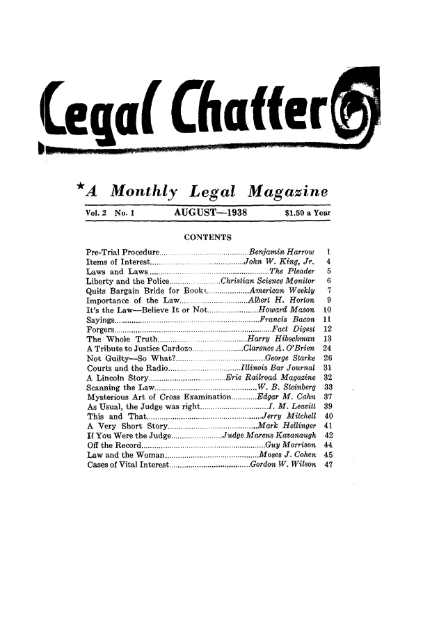 handle is hein.journals/lgcht2 and id is 1 raw text is: Leqa Chafe
*A Monthly Legal Magazine
Vol. 2  No. 1          AUGUST-1938                  $1.50 a Year
CONTENTS
Pre-Trial Procedure ..................... Benjamin Harrow     I
Items  of Interest ........................................ John  W . K ing, Jr.  4
Laws  and  Law s .................................................... The  P leader  5
Liberty and the Police .....     ..... Christian Science Monitor  6
Quits Bargain Bride for Books ................... American Weekly  7
Importance of the Law ............. Albert H. Horton           9
It's the Law-Believe It or Not .......... Howard Mason        10
Sayings .................................................................... F rancis  B acon  11
F orgers .......................................................................... F act  D igest  12
The Whole Truth .................. Harry Hibschman            13
A Tribute to Justice Cardozo ........................ Clarence A. O'Brien  24
Not Guilty-So What? ...............          ...George Starke  26
Courts and the Radio .................................. Illinois Bar Journal 31
A Lincoln Story ............... Erie Railroad Magazine        32
Scanning  the  Law  ................................................ W . B. Steinberg  33
Mysterious Art of Cross Examination ............ Edgar M. Cahn  37
As Usual, the Judge was right ................................ I. M. Leavitt 39
This  and  That ..................................................... Jerry  M itchell  40
A  Very  Short  Story .......................................... M ark  H ellinger  4t
It You Were the Judge .......... Judge Marcus Kavanaugh       42
Off  the  Record............................ ......................... Guy  M orrison  44
Law and the Woman ........................................... Moses J. Cohen  45
Cases of Vital Interest ..................................... Gordon W. Wilson  47


