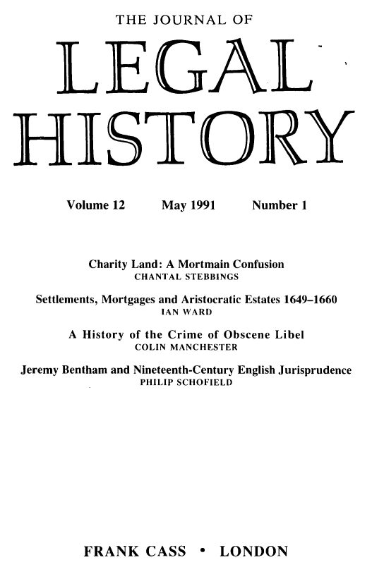 handle is hein.journals/lglhis12 and id is 1 raw text is: 

     L
HI


THE JOURNAL OF

EGAL

STORY


Volume 12


May 1991


Number 1


        Charity Land: A Mortmain Confusion
              CHANTAL STEBBINGS
  Settlements, Mortgages and Aristocratic Estates 1649-1660
                 IAN WARD
      A History of the Crime of Obscene Libel
              COLIN MANCHESTER
Jeremy Bentham and Nineteenth-Century English Jurisprudence
               PHILIP SCHOFIELD


FRANK CASS e LONDON


