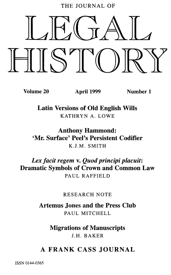handle is hein.journals/lglhis20 and id is 1 raw text is: THE JOURNAL OF


    LEGAL


JHIS IORT

    Volume 20   April 1999   Number 1

       Latin Versions of Old English Wills
             KATHRYN A. LOWE
             Anthony Hammond:
      'Mr. Surface' Peel's Persistent Codifier
               K.J.M. SMITH
      Lex facit regem v. Quod principi placuit:
   Dramatic Symbols of Crown and Common Law
              PAUL RAFFIELD

              RESEARCH NOTE
        Artemus Jones and the Press Club
              PAUL MITCHELL
          Migrations of Manuscripts
                J.H. BAKER
        A FRANK CASS JOURNAL


ISSN 0144-0365


