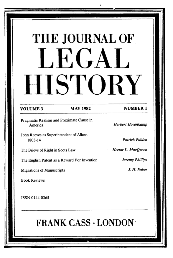 handle is hein.journals/lglhis3 and id is 1 raw text is: 


    THE JOURNAL OF


      LEGAL


 HISTORY

VOLUME 3         MAY 1982         NUMBER 1
Pragmatic Realism and Proximate Cause in
   America                     Herbert Hovenkamp
John Reeves as Superintendent of Aliens
   1803-14                        Patrick Polden
The Brieve of Right in Scots Law  Hector L. MacQueen
The English Patent as a Reward For Invention  Jeremy Phillips
Migrations of Manuscripts           J. H. Baker
Book Reviews

ISSN 0144-0365


FRANK CASS - LONDON


I                                               '



