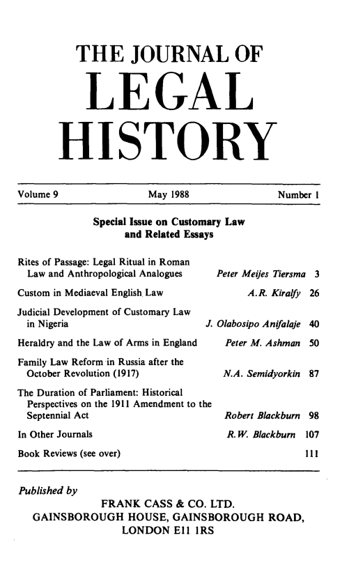 handle is hein.journals/lglhis9 and id is 1 raw text is: 


   THE JOURNAL OF


     LEGAL


HISTORY


Volume 9              May 1988              Number 1


Special Issue on Customary Law
     and Related Essays


Rites of Passage: Legal Ritual in Roman
  Law and Anthropological Analogues
Custom in Mediaeval English Law
Judicial Development of Customary Law
  in Nigeria                    J.
Heraldry and the Law of Arms in England
Family Law Reform in Russia after the
  October Revolution (1917)
The Duration of Parliament: Historical
  Perspectives on the 1911 Amendment to the
  Septennial Act
In Other Journals
Book Reviews (see over)


Peter Meijes Tiersma 3
     A.R. Kiralfy 26

Olabosipo Anifalaje 40
Peter M. Ashman 50

N.A. Semidyorkin 87


Robert Blackburn
R. W. Blackburn


Published by
              FRANK CASS & CO. LTD.
  GAINSBOROUGH HOUSE, GAINSBOROUGH ROAD,
                  LONDON Ell IRS


