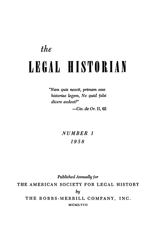 handle is hein.journals/lglhst1 and id is 1 raw text is: 








the


    LEGAL HISTORIAN



           Nam quis nescit, primam esse
           historiae legem, Ne quid falsi
           dicere audeat?
                  -Cic. de Or. II, 62




               NUMBER 1
                  1958






              Published Annually for
THE AMERICAN SOCIETY FOR LEGAL HISTORY
                    by
   THE BOBBS-MERRILL COMPANY, INC.
                 MCMLVIII


