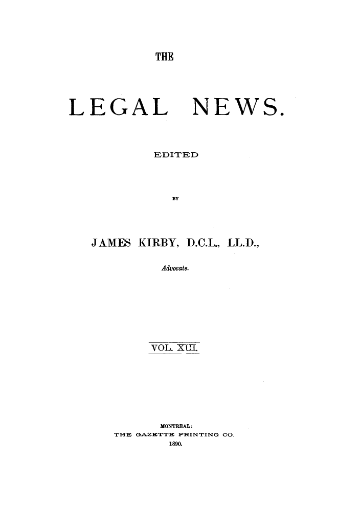 handle is hein.journals/lglnws13 and id is 1 raw text is: THE

LEGAL NEWS.
EIDITED
BY
JAMES KIRBY, D.C.L., LL.D.,
Advocate.

VOL. XIII.
MONTREAL:
T-I E GAZE'I'TTE PRI NTI NG CO.
1890.


