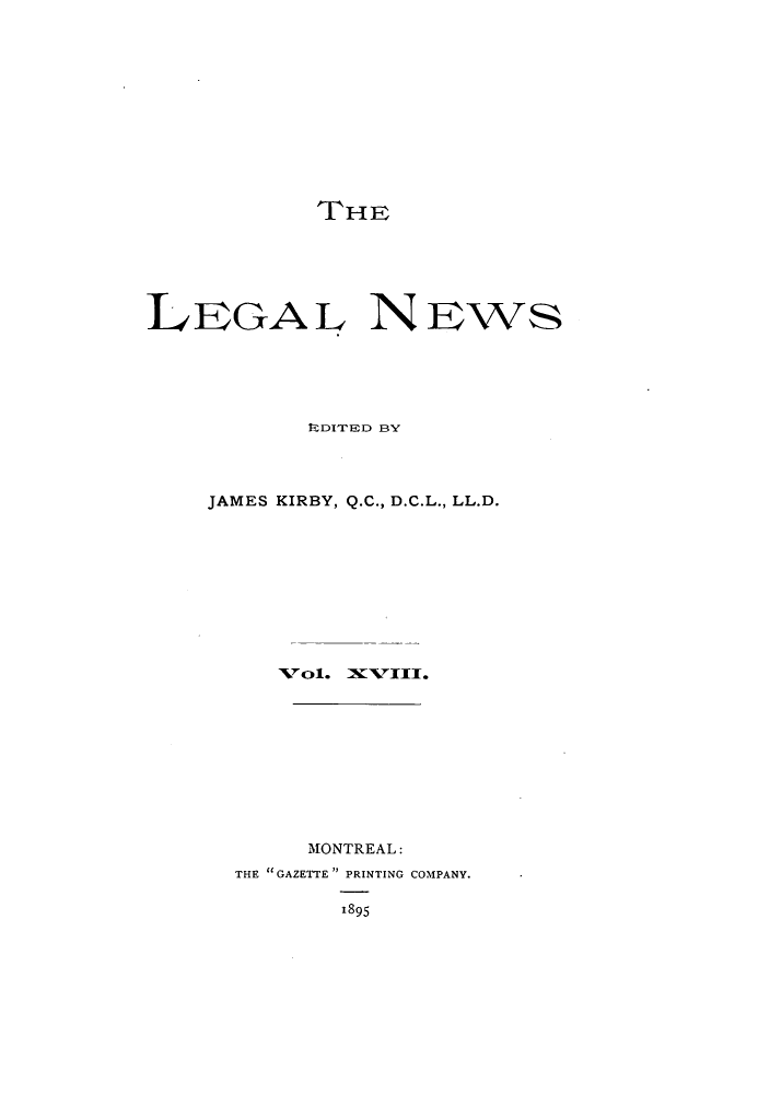 handle is hein.journals/lglnws18 and id is 1 raw text is: THE
LEGAL NEws
RDITED BY
JAMES KIRBY, Q.C., D.C.L., LL.D.
Vol. IXVIII.
MONTREAL:
THE GAZETTE PRINTING COMPANY.
1895


