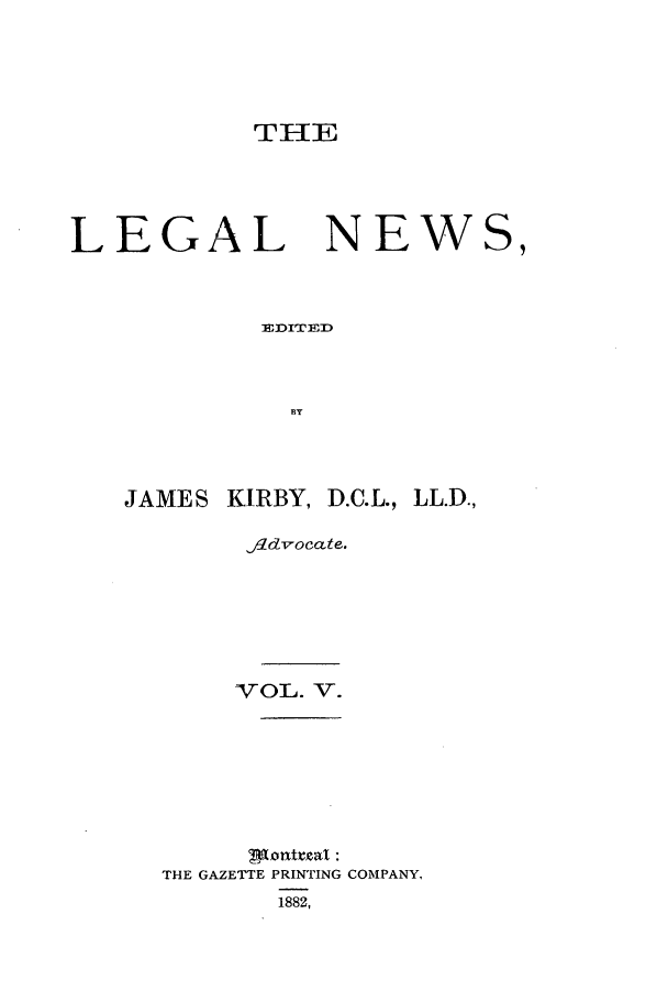 handle is hein.journals/lglnws5 and id is 1 raw text is: THE

LEGAL

NEWS,

ED1:ITERD
BY

JAMES KIRBY, D.C.L., LL.D.,
fldvocate.
VOL. V.
THE GAZETTE PRINTING COMPANY,
1882,


