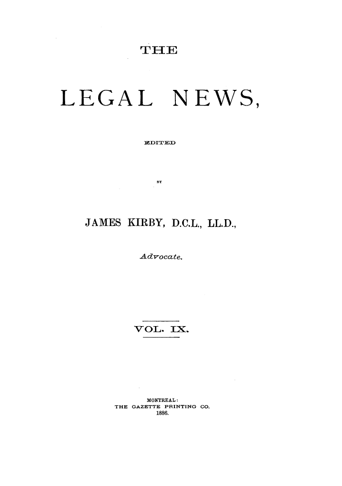 handle is hein.journals/lglnws9 and id is 1 raw text is: THE

LEGAL

NEWS,

EIDITED-pl
BY

JAMES KIRBY, D.C.L., LL.D.,
Advocate.
VOL. IX.
MONTREAL:
THE GAZETTE PRINTING CO.
1886.


