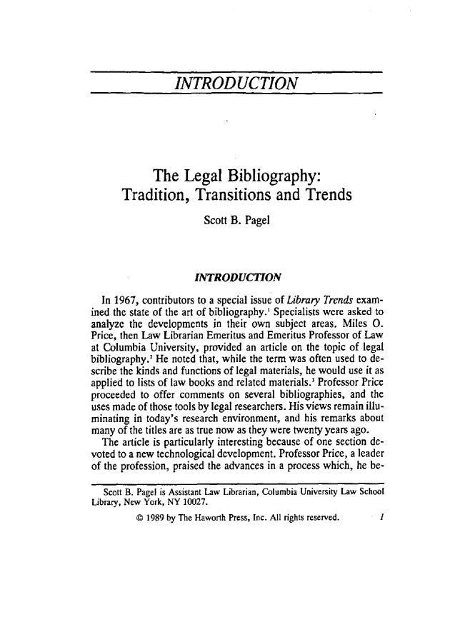 handle is hein.journals/lgrefsq9 and id is 1 raw text is: INTRODUCTION
The Legal Bibliography:
Tradition, Transitions and Trends
Scott B. Pagel
INTRODUCTION
In 1967, contributors to a special issue of Library Trends exam-
ined the state of the art of bibliography.' Specialists were asked to
analyze the developments in their own subject areas. Miles 0.
Price, then Law Librarian Emeritus and Emeritus Professor of Law
at Columbia University, provided an article on the topic of legal
bibliography.' He noted that, while the term was often used to de-
scribe the kinds and functions of legal materials, he would use it as
applied to lists of law books and related materials. Professor Price
proceeded to offer comments on several bibliographies, and the
uses made of those tools by legal researchers. His views remain illu-
minating in today's research environment, and his remarks about
many of the titles are as true now as they were twenty years ago.
The article is particularly interesting because of one section de-
voted to a new technological development. Professor Price, a leader
of the profession, praised the advances in a process which, he be-
Scott B. Pagel is Assistant Law Librarian, Columbia University Law School
Library, New York, NY 10027.

@ 1989 by The Haworth Press, Inc. All rights reserved.

I



