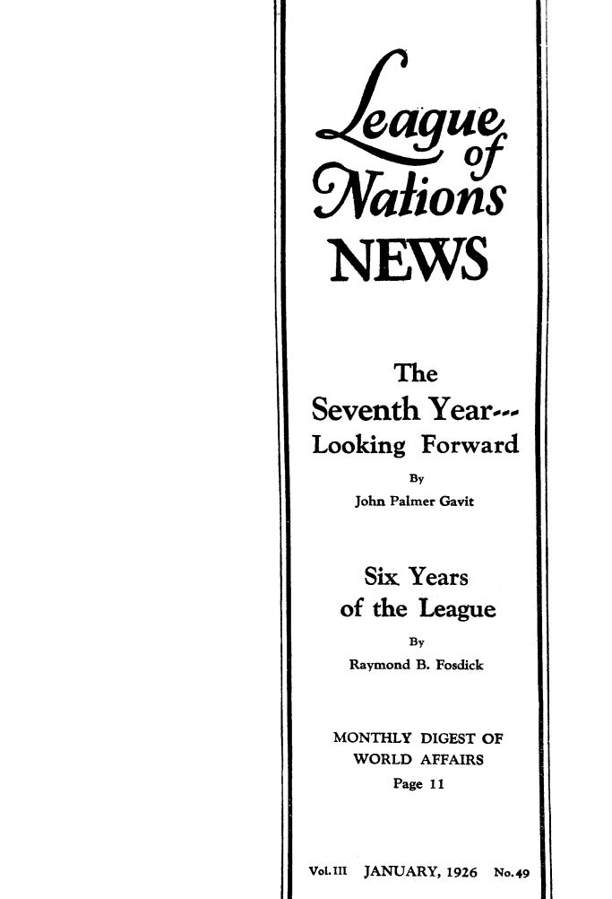 handle is hein.journals/lguenatnw3 and id is 1 raw text is: e aguf
LAalions
NEWS
The
Seventh Year---
Looking Forward
By
John Palmer Gavit
Six Years
of the League
By
Raymond B. Fosdick
MONTHLY DIGEST OF
WORLD AFFAIRS
Page 11

Vol.111 JANUARY, 1926 No.49


